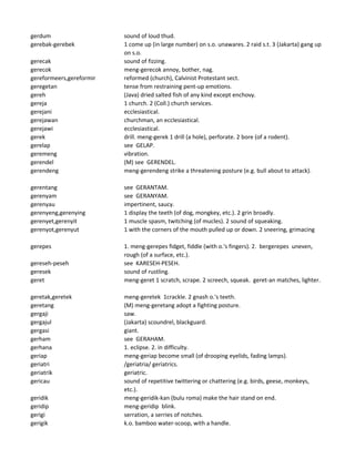 gerdum sound of loud thud.
gerebak-gerebek 1 come up (in large number) on s.o. unawares. 2 raid s.t. 3 (Jakarta) gang up
on s.o.
gerecak sound of fizzing.
gerecok meng-gerecok annoy, bother, nag.
gereformeers,gereformir reformed (church), Calvinist Protestant sect.
geregetan tense from restraining pent-up emotions.
gereh (Java) dried salted fish of any kind except enchovy.
gereja 1 church. 2 (Coll.) church services.
gerejani ecclesiastical.
gerejawan churchman, an ecclesiastical.
gerejawi ecclesiastical.
gerek drill. meng-gerek 1 drill (a hole), perforate. 2 bore (of a rodent).
gerelap see GELAP.
geremeng vibration.
gerendel (M) see GERENDEL.
gerendeng meng-gerendeng strike a threatening posture (e.g. bull about to attack).
gerentang see GERANTAM.
gerenyam see GERANYAM.
gerenyau impertinent, saucy.
gerenyeng,gerenying 1 display the teeth (of dog, mongkey, etc.). 2 grin broadly.
gerenyet,gerenyit 1 muscle spasm, twitching (of mucles). 2 sound of squeaking.
gerenyot,gerenyut 1 with the corners of the mouth pulled up or down. 2 sneering, grimacing
gerepes 1. meng-gerepes fidget, fiddle (with o.'s fingers). 2. bergerepes uneven,
rough (of a surface, etc.).
gereseh-peseh see KARESEH-PESEH.
geresek sound of rustling.
geret meng-geret 1 scratch, scrape. 2 screech, squeak. geret-an matches, lighter.
geretak,geretek meng-geretek 1crackle. 2 gnash o.'s teeth.
geretang (M) meng-geretang adopt a fighting posture.
gergaji saw.
gergajul (Jakarta) scoundrel, blackguard.
gergasi giant.
gerham see GERAHAM.
gerhana 1. eclipse. 2. in difficulty.
geriap meng-geriap become small (of drooping eyelids, fading lamps).
geriatri /geriatria/ geriatrics.
geriatrik geriatric.
gericau sound of repetitive twittering or chattering (e.g. birds, geese, monkeys,
etc.).
geridik meng-geridik-kan (bulu roma) make the hair stand on end.
geridip meng-geridip blink.
gerigi serration, a serries of notches.
gerigik k.o. bamboo water-scoop, with a handle.
 