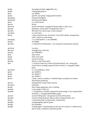 gerigis ber-gerigis serrated, cogged (file, etc.).
gerigit meng-gerigit gnaw at.
gerik see GERAK.
gerilya guerrilla. ber-gerilya wage guerrilla warfare.
gerilyawan male guerrilla fighter.
gerilyawati female guerrilla fighter.
gerim k.o. coarse flannel.
gerimis drizzle.
gerincing sound of thinkling. meng-gerincing-kan jingle s.t. (keys, etc.).
gerinda grindstone, emery wheel. meng-gerinda hone s.t.
gerindin (M) suffer from shivers (esp. a horse disease).
gerinding k.o. jew's harp.
gering 1 (Java, Jakarta) ill, esp. of animals. 2 (Lit.) ill (of royalty). peng-gering 1
sickly. 2 potion to cause illness.
geringsing 1. k.o. batik pattern. 2. see GERISING.
gerinjal see GINJAL.
gerinjam 1. whetstone for filling teeth. 2. ear scoop (for clearing outer earduct).
gerinting k.o. grass.
gerinyau meng-gerinyau feel itchy.
gerinyit see GERENYOT.
gerip slate pencil.
geripir (Coll.) court clerk.
gerisik sound of rustling.
gerising distort o.'s face (from pain).
gerit 1. sound of scratch (e.g. chalk across black-board). ber-, meng- gerit
screech (from scraping), squeak (of chair on floor). 2. meng-gerit nibble,
gnaw.
gerit-gerit k.o. vine yielding k.o. latex.
gerita see GURITA 1.
gerlap see KERLIP 1.
gerlip see KERLIP 1.
germo 1 pimp, procurer, panderer. 2 brothel keeper. per-germo-an matters
pertaining to pandering.
germut meng-germut-i crowd, swarm around.
gero-gero (Java) wail.
geroak have a large, gaping tear, esp. in clothing.
gerobak 1 cart, wagon. 2 (R.R.) car.
gerobok 1. 1) (Jakarta) k.o. bamboo cupboard for food storage. 2) (Lit.) large clothes
wardrobe. 2. meng-gerobok bubble, gurgle.
gerocok sound of falling water. ber-gerocok-an foam (of fountain).
gerodak sound of clattering (stone rolling on floor, stamping of feet, etc.).
gerogi 1 somewhat afraid. 2 embarrassed. 3 dazed, dizzy.
gerogoh meng-gerogoh(i) grab at, grope.
gerogol (Lit.) palisades.
gerogot meng-gerogot-i 1 (Jakarta) gnaw on (of rats, etc.), chew at. 2 undermine (a
plan or duty). 3 embezzle, steal little by little.
 