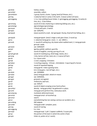 gerohok hollow, empty.
gerombol assemble, collect.
gerombolan 1 group, bunch, cluster. 2 gang, band (of thieves, etc.).
gerong 1 (Jakarta) hole or cavity in the earth. 2 (Java) sunken (of eyes).
geronggang 1. k.o. tree yielding house timber. 2. geronggang, geronggong 1) cavity (in
tree, etc.), 2) be hollow.
gerontang sound of erratic chattering or clattering (falling cans, etc.).
gerontologi /gerontologia/ gerontology.
geronyot 1 throb with pain. 2 twitch.
geropes see GERUPIS.
geropyak (Java) sound of a crash. ber-geropyak thump, thud (of tree falling, etc.).
geropyok meng-geropyok (Java) 1 stage a raid, give chase. 2 round up.
geros 1. (Jakarta) meng-geros snore. 2. see GROS 1.
gerosok 1. sound of rustling (e.g. dry leaves when walked over). 2. meng-gerosok-
gerosok wade.
gerowot see GEROGOT.
gerpol [gerilya politik] political guerrilla.
gerr sound of laughter, snoring, purring of a cat.
gersah,gersak sound of crackling (e.g. dried twigs, leaves, etc.).
gersang 1 dry, barren (of hair, land, etc.). 2 coarse (of hair).
gersik k.o. coarse sand.
gertak 1 snarl, snapping. 2 threaten.
gertakan 1 snarling,snapping 2 threat , intimidation 3 spurring (of a horse).
gertap sound of repeated tapping.
gertik meng-gertik make a grating noise.
geru (Lit.) meng-geru roar (of tiger, etc.).
gerubuk see GERABAK.
geruduk (Java) meng-geruduk attack en masse.
gerugul see GEROGOL.
gerugut grooved, corrugated.
geruh misfortune, bad luck .
geruit see KERUIT.
geruk sound of object scraping scross hard surface.
gerumbul density. meng-gerumbul be gathered in a place.
gerumit meng-gerumit perform fine, meticulous work.
gerumpung mutilated, deformed (nose).
gerumuk meng-gerumuk sit hunched up.
gerumut swarm.
gerun overwhelming fear (on seeing a serious car accident, etc.).
gerundang (M) tadpole.
gerundel meng-gerundel complain, pout.
gerung sound of roaring.
gerunggung k.o. tree.
gerunjal meng-gerunjal 1 jolt. 2 appear suddenly. 3 cause jolts.
gerup the portion of the loom in which the comb is fixed.
gerupis tinker at, putter at (o.'s work).
 