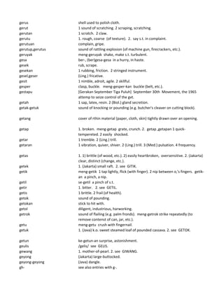 gerus shell used to polish cloth.
gerut 1 sound of scratching. 2 scraping, scratching.
gerutan 1 scratch. 2 claw.
gerutu 1. rough, coarse (of texture). 2. say s.t. in complaint.
gerutuan complain, gripe.
gerutup,gerutus sound of rattling explosion (of machine gun, firecrackers, etc.).
geruyak meng-geruyak shake, make s.t. turbulent.
gesa ber-, (ber)gesa-gesa in a hurry, in haste.
gesek rub, scrape.
gesekan 1 rubbing, friction. 2 stringed instrument.
gesel,geser (Ling.) fricative.
gesit 1 nimble, adroit, agile. 2 skillful.
gesper clasp, buckle. meng-gesper-kan buckle (belt, etc.).
gestapu [Gerakan September Tiga Puluh] September 30th Movement, the 1965
attemp to seize control of the gvt.
getah 1 sap, latex, resin. 2 (Biol.) gland secretion.
getak-getuk sound of knocking or pounding (e.g. butcher's cleaver on cutting block).
getang cover of rthin material (paper, cloth, skin) tightly drawn over an opening.
getap 1. broken. meng-getap grate, crunch. 2. getap ,getapan 1 quick-
tempereted. 2 easily shocked.
getar 1 tremble. 2 (Ling.) trill.
getaran 1 vibration, quiver, shiver. 2 (Ling.) trill. 3 (Med.) pulsation. 4 frequency.
getas 1. 1) brittle (of wood, etc.). 2) easily heartbroken, oversensitive. 2. (Jakarta)
clear, distinct (change, etc.).
getek 1. (Jakarta) small raft. 2. see GITIK.
getik meng-getik 1 tap lightly, flick (with finger). 2 nip between o,'s fingers. getik-
an a pinch, a nip.
getil se-getil a pinch of s.t.
getir 1. bitter. 2. see GETIL.
getis 1 brittle. 2 frail (of health).
getok sound of pounding.
getokan stick to hit with.
getol diligent, industrious, harworking.
getrok sound of flailing (e.g. palm fronds). meng-getrok strike repeatedly (to
remove contenst of can, jar, etc.).
getu meng-getu crush with fingernail.
getuk 1. (Java) k.o. sweet steamed loaf of pounded cassava. 2. see GETOK.
getun ke-getun-an surprise, astonishment.
geulis /gelis/ see GELIS.
gewang 1. mother-of-pearl. 2. see GIWANG.
geyong (Jakarta) large-buttocked.
geyong-geyong (Java) dangle.
gh- see also entries with g-.
 
