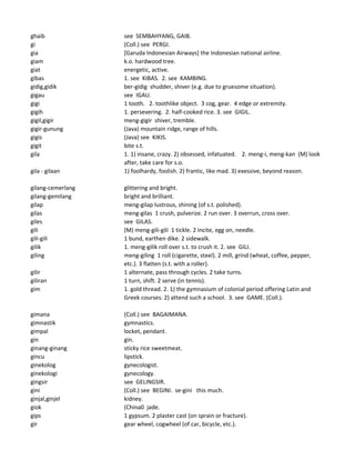 ghaib see SEMBAHYANG, GAIB.
gi (Coll.) see PERGI.
gia [Garuda Indonesian Airways] the Indonesian national airline.
giam k.o. hardwood tree.
giat energetic, active.
gibas 1. see KIBAS. 2. see KAMBING.
gidig,gidik ber-gidig shudder, shiver (e.g. due to gruesome situation).
gigau see IGAU.
gigi 1 tooth. 2. toothlike object. 3 cog, gear. 4 edge or extremity.
gigih 1. persevering. 2. half-cooked rice. 3. see GIGIL.
gigil,gigir meng-gigir shiver, tremble.
gigir-gunung (Java) mountain ridge, range of hills.
gigis (Java) see KIKIS.
gigit bite s.t.
gila 1. 1) insane, crazy. 2) obsessed, infatuated. 2. meng-i, meng-kan (M) look
after, take care for s.o.
gila - gilaan 1) foolhardy, foolish. 2) frantic, like mad. 3) exessive, beyond reason.
gilang-cemerlang glittering and bright.
gilang-gemilang bright and brilliant.
gilap meng-gilap lustrous, shining (of s.t. polished).
gilas meng-gilas 1 crush, pulverize. 2 run over. 3 overrun, cross over.
giles see GILAS.
gili (M) meng-gili-gili 1 tickle. 2 incite, egg on, needle.
gili-gili 1 bund, earthen dike. 2 sidewalk.
gilik 1. meng-gilik roll over s.t. to crush it. 2. see GILI.
giling meng-giling 1 roll (cigarette, steel). 2 mill, grind (wheat, coffee, pepper,
etc.). 3 flatten (s.t. with a roller).
gilir 1 alternate, pass through cycles. 2 take turns.
giliran 1 turn, shift. 2 serve (in tennis).
gim 1. gold thread. 2. 1) the gymnasium of colonial period offering Latin and
Greek courses. 2) attend such a school. 3. see GAME. (Coll.).
gimana (Coll.) see BAGAIMANA.
gimnastik gymnastics.
gimpal locket, pendant.
gin gin.
ginang-ginang sticky rice sweetmeat.
gincu lipstick.
ginekolog gynecologist.
ginekologi gynecology.
gingsir see GELINGSIR.
gini (Coll.) see BEGINI. se-gini this much.
ginjal,ginjel kidney.
giok (China0 jade.
gips 1 gypsum. 2 plaster cast (on sprain or fracture).
gir gear wheel, cogwheel (of car, bicycle, etc.).
 