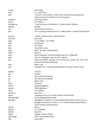 girang glad, happy.
giras k.o. coarse linen.
girik 1 ID card. 2 chit, voucher. 3 title of land ownership (containing land
measurements). 4 schedule of rounds by guards.
girik-girik areca nut crusher.
giring see TEMU 1.
giring-giring 1. bell (on bicycle, clothing, etc.). 2. plants used for fertilizer.
giringan giringan
giris (Java) fel fear and horror.
giro (Fin.) 1 clearing, clearing account. 2 credit transfer. 3 check for deposit only.
giro-pos 1 postal money transfer. 2 postal clearing.
giroskop gyroscope.
gisar 1. see KISAR. 2. see GESEL.
gisik (Java) beach.
gisil see GESEL.
gita (Java) hymn, song.
gitar guitar. ber-gitar play the guitar.
gitaris guitarist.
gites (Java) meng-gites crush lice between tips of a.'s fingernails.
gitik (Vul., SL.) meng-gitik have sex with a woman.
gitu (Coll.) see BEGITU. gitu-gitu so-so, all the same. se-gitu that much. gitu-
an that sort of (bad, dirty) thing.
giuk (Naut.) guy.
giur meng-giur-kan 1 arouse sexual excitement. 2 arouse interest, temp.
giwang ear stud.
gizi nutrient.
gk [gaya kuda] horsepower.
gl- see also entries with gel-.
gl. [gelar] title.
gladi rehearsal.
gladiol /gladiole/ gladiolus.
glasiasi (Geol.) glaciation.
glasir see GLAZUR.
glaukoma glaucoma.
glazur 1 glazing (of tile, etc.). 2 tooth enamel. 3 cake frosting.
glek-glek-glek sound of gulping down liquids.
glendem /glenggem/ 1. sound of s.t. heavy rolling slowly (wheels of train, etc.). 2.
glenggem (Java) eat s.t. or put s.t. in o.'s pocket quietly without letting
anyone know to avoid sharing it.
gletser glacier.
glikosa see GLUKOSA.
gliserin glycerine.
global 1 global, overall. 2 broad.
glondongan (Coll.) unprocessed timber.
glos (Ling.) gloss.
 