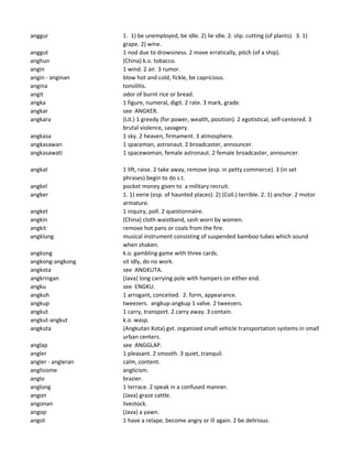 anggur 1. 1) be unemployed, be idle. 2) lie idle. 2. slip. cutting (of plants). 3. 1)
grape. 2) wine.
anggut 1 nod due to drowsiness. 2 move erratically, pitch (of a ship).
anghun (China) k.o. tobacco.
angin 1 wind. 2 air. 3 rumor.
angin - anginan blow hot and cold, fickle, be capricious.
angina tonsilitis.
angit odor of burnt rice or bread.
angka 1 figure, numeral, digit. 2 rate. 3 mark, grade.
angkar see ANGKER.
angkara (Lit.) 1 greedy (for power, wealth, position). 2 egotistical, self-centered. 3
brutal violence, savagery.
angkasa 1 sky. 2 heaven, firmament. 3 atmosphere.
angkasawan 1 spaceman, astronaut. 2 broadcaster, announcer.
angkasawati 1 spacewoman, female astronaut. 2 female broadcaster, announcer.
angkat 1 lift, raise. 2 take away, remove (esp. in petty commerce). 3 (in set
phrases) begin to do s.t.
angkel pocket money given to a military recruit.
angker 1. 1) eerie (esp. of haunted places). 2) (Coll.) terrible. 2. 1) anchor. 2 motor
armature.
angket 1 inquiry, poll. 2 questionnaire.
angkin (China) cloth waistband, sash worn by women.
angkit remove hot pans or coals from the fire.
angklung musical instrument consisting of suspended bamboo tubes which sound
when shaken.
angkong k.o. gambling game with three cards.
angkong-angkong sit idly, do no work.
angkota see ANGKUTA.
angkringan (Java) long carrying pole with hampers on either end.
angku see ENGKU.
angkuh 1 arrogant, conceited. 2. form, appearance.
angkup tweezers. angkup-angkup 1 valve. 2 tweezers.
angkut 1 carry, transport. 2 carry away. 3 contain.
angkut-angkut k.o. wasp.
angkuta (Angkutan Kota) gvt. organized small vehicle transportation systems in small
urban centers.
anglap see ANGGLAP.
angler 1 pleasant. 2 smooth. 3 quiet, tranquil.
angler - angleran calm, content.
anglisisme anglicism.
anglo brazier.
anglong 1 terrace. 2 speak in a confused manner.
angon (Java) graze cattle.
angonan livestock.
angop (Java) a yawn.
angot 1 have a relape, become angry or ill again. 2 be delirious.
 