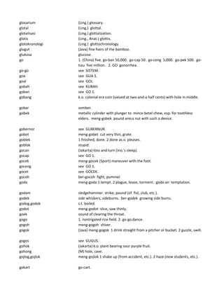 glosarium (Ling.) glossary.
glotal (Ling.) glottal.
glotalisasi (Ling.) glottalization.
glotis (Ling., Anat.) glottis.
glotokronologi (Ling.) glottochronology.
glugut (Java) fine hairs of the bamboo.
glukosa glucose.
go 1. (China) five. go-ban 50,000. go-cap 50. go-ceng 5,000. go-pek 500. go-
tiau five million. 2. GO gonorrhea.
go-go see SISTEM.
goa see GUA 1.
goal see GOL.
gobah see KUBAH.
goban see GO 1.
gobang k.o. colonial era coin (valued at two-and-a half cents) with hole in middle.
gobar somber.
gobek metallic cylinder with plunger to mince betel chew, esp. for toothless
elders. meng-gobek pound areca nut with such a device.
gobernor see GUBERNUR.
gobet meng-gobet cut very thin, grate.
goblek 1 finished, done. 2 done as o. pleases.
goblok stupid.
gocan (Jakarta) toss and turn (ino.'s sleep).
gocap see GO 1.
gocek meng-gocek (Sport) maneuver with the foot.
goceng see GO 1.
gocet see GOCEK.
gocoh ber-gocoh fight, pummel.
goda meng-goda 1 tempt. 2 plague, tease, torment. goda-an temptation.
godam sledgehammer. strike, pound (of fist, club, etc.).
godek side whiskers, sideburns. ber-godek growing side burns.
godog,godok s.t. boiled.
godot meng-godot slice, saw thinly.
goek sound of clearing the throat.
gogo 1. nonirigated rice field. 2. go-go dance.
gogoh meng-gogoh shiver.
gogok (Java) meng-gogok 1 drink straight from a pitcher or bucket. 2 guzzle, swill.
gogos see GUGUS.
gohok (Jakarta) k.o. plant bearing sour purple fruit.
gohong (M) hole, cave.
gojlog,gojlok meng-gojlok 1 shake up (from accident, etc.). 2 haze (new students, etc.).
gokart go-cart.
 