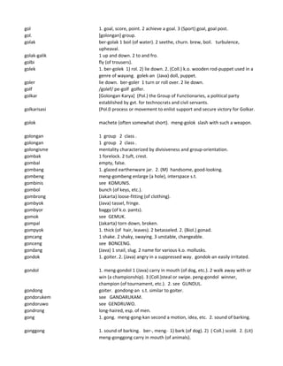 gol 1. goal, score, point. 2 achieve a goal. 3 (Sport) goal, goal post.
gol. [golongan] group.
golak ber-golak 1 boil (of water). 2 seethe, churn. brew, boil. turbulence,
upheaval.
golak-galik 1 up and down. 2 to and fro.
golbi fly (of trousers).
golek 1. ber-golek 1) rol. 2) lie down. 2. (Coll.) k.o. wooden rod-puppet used in a
genre of wayang. golek-an (Java) doll, puppet.
goler lie down. ber-goler 1 turn or roll over. 2 lie down.
golf /golef/ pe-golf golfer.
golkar [Golongan Karya] (Pol.) the Group of Functionaries, a political party
established by gvt. for technocrats and civil servants.
golkarisasi (Pol.0 process or movement to enlist support and secure victory for Golkar.
golok machete (often somewhat short). meng-golok slash with such a weapon.
golongan 1 group 2 class .
golongan 1 group 2 class .
golongisme mentality characterized by divisiveness and group-orientation.
gombak 1 forelock. 2 tuft, crest.
gombal empty, false.
gombang 1. glazed earthenware jar. 2. (M) handsome, good-looking.
gombeng meng-gombeng enlarge (a hole), interspace s.t.
gombinis see KOMUNIS.
gombol bunch (of keys, etc.).
gombrong (Jakarta) loose-fitting (of clothing).
gombyok (Java) tassel, fringe.
gombyor baggy (of k.o. pants).
gomok see GEMUK.
gompal (Jakarta) torn down, broken.
gompyok 1. thick (of hair, leaves). 2 betasseled. 2. (Biol.) gonad.
goncang 1 shake. 2 shaky, swaying. 3 unstable, changeable.
gonceng see BONCENG.
gondang (Java) 1 snail, slug. 2 name for various k.o. mollusks.
gondok 1. goiter. 2. (Java) angry in a suppressed way. gondok-an easily irritated.
gondol 1. meng-gondol 1 (Java) carry in mouth (of dog, etc.). 2 walk away with or
win (a championship). 3 (Coll.)steal or swipe. peng-gondol winner,
champion (of tournament, etc.). 2. see GUNDUL.
gondong goiter. gondong-an s.t. similar to goiter.
gondorukem see GANDARUKAM.
gondoruwo see GENDRUWO.
gondrong long-haired, esp. of men.
gong 1. gong. meng-gong-kan second a motion, idea, etc. 2. sound of barking.
gonggong 1. sound of barking. ber-, meng- 1) bark (of dog). 2) ( Coll.) scold. 2. (Lit)
meng-gonggong carry in mouth (of animals).
 