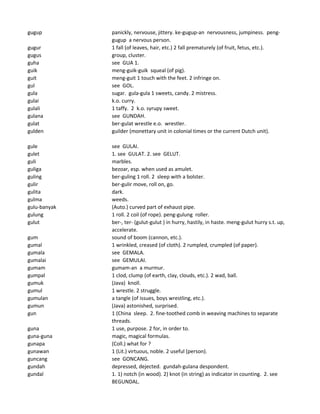 gugup panickly, nervouse, jittery. ke-gugup-an nervousness, jumpiness. peng-
gugup a nervous person.
gugur 1 fall (of leaves, hair, etc.) 2 fall prematurely (of fruit, fetus, etc.).
gugus group, cluster.
guha see GUA 1.
guik meng-guik-guik squeal (of pig).
guit meng-guit 1 touch with the feet. 2 infringe on.
gul see GOL.
gula sugar. gula-gula 1 sweets, candy. 2 mistress.
gulai k.o. curry.
gulali 1 taffy. 2 k.o. syrupy sweet.
gulana see GUNDAH.
gulat ber-gulat wrestle e.o. wrestler.
gulden guilder (monettary unit in colonial times or the current Dutch unit).
gule see GULAI.
gulet 1. see GULAT. 2. see GELUT.
guli marbles.
guliga bezoar, esp. when used as amulet.
guling ber-guling 1 roll. 2 sleep with a bolster.
gulir ber-gulir move, roll on, go.
gulita dark.
gulma weeds.
gulu-banyak (Auto.) curved part of exhaust pipe.
gulung 1 roll. 2 coil (of rope). peng-gulung roller.
gulut ber-, ter- (gulut-gulut ) in hurry, hastily, in haste. meng-gulut hurry s.t. up,
accelerate.
gum sound of boom (cannon, etc.).
gumal 1 wrinkled, creased (of cloth). 2 rumpled, crumpled (of paper).
gumala see GEMALA.
gumalai see GEMULAI.
gumam gumam-an a murmur.
gumpal 1 clod, clump (of earth, clay, clouds, etc.). 2 wad, ball.
gumuk (Java) knoll.
gumul 1 wrestle. 2 struggle.
gumulan a tangle (of issues, boys wrestling, etc.).
gumun (Java) astonished, surprised.
gun 1 (China sleep. 2. fine-toothed comb in weaving machines to separate
threads.
guna 1 use, purpose. 2 for, in order to.
guna-guna magic, magical formulas.
gunapa (Coll.) what for ?
gunawan 1 (Lit.) virtuous, noble. 2 useful (person).
guncang see GONCANG.
gundah depressed, dejected. gundah-gulana despondent.
gundal 1. 1) notch (in wood). 2) knot (in string) as indicator in counting. 2. see
BEGUNDAL.
 