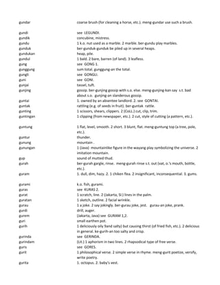 gundar coarse brush (for cleaning a horse, etc.). meng-gundar use such a brush.
gundi see LEGUNDI.
gundik concubine, mistress.
gundu 1 k.o. nut used as a marble. 2 marble. ber-gundu play marbles.
gunduk ber-gunduk-gunduk be piled up in several heaps.
gundukan heap, pile.
gundul 1 bald. 2 bare, barren (of land). 3 leafless.
gung see GONG 1.
gunggung sum total. gunggung-an the total.
gungli see GONGLI.
guni see GONI.
gunjai tassel, tuft.
gunjing gossip. ber-gunjing gossip with s.o. else. meng-gunjing-kan say s.t. bad
about s.o. gunjing-an slanderous gossip.
guntai 1. owned by an absentee landlord. 2. see GONTAI.
guntak rattling (e.g. of seeds in fruit). ber-guntak rattle.
gunting 1 scissors, shears, clippers. 2 (CoLL.) cut, clip, trim.
guntingan 1 clipping (from newspaper, etc.). 2 cut, style of cutting (a pattern, etc.).
guntung 1 flat, level, smooth. 2 short. 3 blunt, flat. meng-guntung top (a tree, pole,
etc.).
guntur thunder.
gunung mountain .
gunungan 1 (Java) mountainlike figure in the wayang play symbolizing the universe. 2
imitation mountain.
gup sound of mutted thud.
gurah ber-gurah gargle, rinse. meng-gurah rinse s.t. out (vat, o.'s mouth, bottle,
etc.).
guram 1. dull, dim, hazy. 2. 1 chiken flea. 2 insignificant, inconsequential. 3. gums.
gurami k.o. fish, gurami.
guras see KURAS 2.
gurat 1 scratch, line. 2 (Jakarta, Sl.) lines in the palm.
guratan 1 sketch, outline. 2 facial wrinkle.
gurau 1 a joke. 2 say jokingly. ber-gurau joke, jest. gurau-an joke, prank.
gurdi drill, auger.
gurem (Jakarta, Java) see GURAM 1,2.
guri small earthen pot.
gurih 1 deliciously oily 9and salty) but causing thirst (of fried fish, etc.). 2 delicious
in general. ke-gurih-an too salty and crisp.
gurinda see GERINDA.
gurindam (Lit.) 1 aphorism in two lines. 2 rhapsodical type of free verse.
guris see GORES.
gurit 1 philosophical verse. 2 simple verse in rhyme. meng-gurit poetize, versify,
write poetry.
gurita 1. octopus. 2. baby's vest.
 