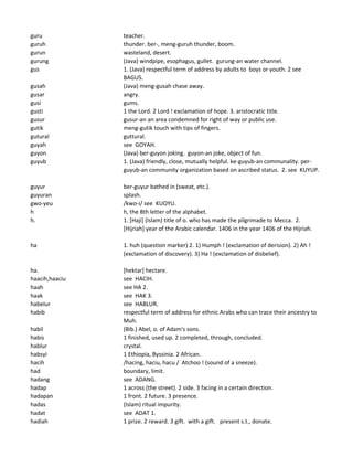 guru teacher.
guruh thunder. ber-, meng-guruh thunder, boom.
gurun wasteland, desert.
gurung (Java) windpipe, esophagus, gullet. gurung-an water channel.
gus 1. (Java) respectful term of address by adults to boys or youth. 2 see
BAGUS.
gusah (Java) meng-gusah chase away.
gusar angry.
gusi gums.
gusti 1 the Lord. 2 Lord ! exclamation of hope. 3. aristocratic title.
gusur gusur-an an area condemned for right of way or public use.
gutik meng-gutik touch with tips of fingers.
gutural guttural.
guyah see GOYAH.
guyon (Java) ber-guyon joking. guyon-an joke, object of fun.
guyub 1. (Java) friendly, close, mutually helpful. ke-guyub-an communality. per-
guyub-an community organization based on ascribed status. 2. see KUYUP.
guyur ber-guyur bathed in (sweat, etc.).
guyuran splash.
gwo-yeu /kwo-i/ see KUOYU.
h h, the 8th letter of the alphabet.
h. 1. [Haji] (Islam) title of o. who has made the pilgrimade to Mecca. 2.
[Hijriah] year of the Arabic calendar. 1406 in the year 1406 of the Hijriah.
ha 1. huh (question marker) 2. 1) Humph ! (exclamation of derision). 2) Ah !
(exclamation of discovery). 3) Ha ! (exclamation of disbelief).
ha. [hektar] hectare.
haacih,haaciu see HACIH.
haah see HA 2.
haak see HAK 3.
habelur see HABLUR.
habib respectful term of address for ethnic Arabs who can trace their ancestry to
Muh.
habil (Bib.) Abel, o. of Adam's sons.
habis 1 finished, used up. 2 completed, through, concluded.
hablur crystal.
habsyi 1 Ethiopia, Byssinia. 2 African.
hacih /hacing, haciu, hacu / Atchoo ! (sound of a sneeze).
had boundary, limit.
hadang see ADANG.
hadap 1 across (the street). 2 side. 3 facing in a certain direction.
hadapan 1 front. 2 future. 3 presence.
hadas (Islam) ritual impurity.
hadat see ADAT 1.
hadiah 1 prize. 2 reward. 3 gift. with a gift. present s.t., donate.
 