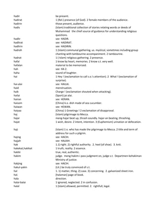 hadir be present.
hadirat 1 (Rel.) presence (of God). 2 female members of the audience.
hadirin those present, audience.
hadis (Islam) traditional collection of stories relating words or deeds of
Muhammad the chief source of guidance for understanding religious
questions.
hadlir see HADIR.
hadlirat see HADIRAT.
hadlirin see HADIRIN.
hadrah 1 (Islam) communal gathering, us. mystical, sometimes including group
chanting with tambourine accompaniment. 2 tambourine.
hadrat 1 ( Islam) religious gathering. 2 presence.
hafal 1 know by heart, memories. 2 know s.t. very well.
hafalan material to be memorized.
hah see HA 2.
haha sound of loughter.
hai 1 Hey ! (exclamation to call s.o.'s attention). 2 What ! (exclamation of
surprise).
hai-alai see HAILAI.
haid menstruation.
haik Charge ! (exclamation shouted when attacking).
hailai (Sport) jai alai.
hairan see HERAN.
haisom (China) k.o. dish made of sea cucumber.
haiwan see HEWAN.
haiyaa (China) 1 Greetings ! 2 exclamation of disapproval.
haj (Islam) pilgrimage to Mecca.
hajar meng-hajar beat up, thrash soundly. hajar-an beating, thrashing.
hajat 1 wish, desire. 2 intent, intention. 3 (Euphemism) urination or defecation.
haji (Islam) 1 o. who has made the pilgrimage to Mecca. 2 title and term of
address for such a pilgrim.
hajing see HACIH.
hajjah see HAJJAH.
hak 1.1) right. 2) rightful authority. 2. heel (of shoe). 3. knit.
hakekat,hakikat 1 truth, reality. 2 essence.
hakiki true, real, authentic.
hakim judge. meng-hakim-i pass judgment on, judge s.t. Departmen-kehakiman
Ministry of justice.
hakjing see HACIH.
hakul-yakin (Lit.) be truly convinced of s.t.
hal 1. 1) matter, thing. 2) case. 3) concerning. 2. galvanized sheet iron.
hal. [halaman] page of book.
hala direction.
halai-balai 1 ignored, neglected. 2 in confusion.
halal 1 (Islam) allowed, permitted. 2. rightfull, legal.
 