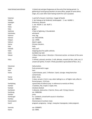 halal-bihalal,halal-bilhalal 1 (Islam) ask and give forgiveness at the end of the fasting period. 2 a
gathering of social group (workers at same office, people of same ethnic
origin, etc.) soon after Islam fasting month for such a purpose.
halaman 1 yard (of a house). 2 premises. 3 page (of book).
halang 1. ber-halang-an be hindered, handicapped. 2. see ALANG 1.
halangan hindrance, obstacle.
halat 1. see HELAH. 2. see ALAT 2.
halau expel s.o.
halia ginger.
halilintar 1 flash of lightning. 2 thunderbolt.
halimbubu whirlwind.
halimun mist, fog.
halintar see HALILINTAR.
halipan see LIPAN.
halkum Adam's apple.
halma Chinese checkers.
halo hello.
halsduk neck scarf.
halte stopping place for public vehicles.
halter dumbbell, bar bell.
haluan 1 (Naut.) bow, prow. 2 direction. 3 foremost section. se-haluan of the same
course.
halus 1 refined, cultured, sensitive. 2 soft, delicate, smooth (of skin, cloth, etc.) 3
unseen (of spirits). 4 small. 5 finely pounded or granulated of flour, etc.).
halusinasi hallucination.
halwa fruits preserved in sugar.
ham ham.
hama 1 plant disease, pest. 2 infection. 3 pest, scourge. meng-hama-kan
contaminate.
hamal (Zod.) Aries.
hamba 1 slave, servant. 2 (Lit.) I, esp. when talking to s.o. of higher rank, often in
formal prayers. 3 (Lit) yes.
hambalang a great deal of violence (esp. in reference to martial art films).
hambar 1 tasteless, flat, insipid. 2 vapid, trite.
hambat checked, blocked.
hambatan 1 obstacle, obstruction. 2 barrier, fence, wall. 3 (Ling.) closure.
hambung see AMBUNG.
hambur jump.
hamburger k.o. sandwich, served with sauces in sliced bun.
hambus see EMBUS 1.
hamenworst /hamemwors/ luncheon meat.
hamil pregnant, pregnancy. meng-i, meng-kan impregnate, make pregnant.
haminte see GEMINTE.
hamis see AMIS.
 