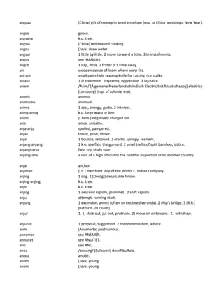 angpau (China) gift of money in a red envelope (esp. at China weddings, New Year).
angsa goose.
angsana k.o. tree.
angsio (China) red-braised cooking.
angsu (Java) draw water.
angsur 1 little by little. 2 move forward a little. 3 in installments.
angus see HANGUS.
angut 1 nap, doze. 2 fritter o.'s time away.
ani wooden device of loom where warp fits.
ani-ani small palm-held reaping knife for cutting rice stalks.
aniaya 1 ill treatment. 2 tyranny, oppression. 3 injustice.
aniem /Arim/ (Algemene Nederlandsch Indisch Electriciteit Maatschappij) electricy
(company) (esp. of colonial era).
animis animist.
animisme animism.
animo 1 zest, energy, gusto. 2 interest.
aning-aning k.o. large wasp or bee.
anion (Chem.) negatively charged ion.
anis anise, anisette.
anja-anja spoiled, pampered.
anjak thrust, push, shove.
anjal 1 bounce, rebound. 2 elastic, springy, resilient.
anjang-anjang 1 k.o. sea fish, the gurnard. 2 small trellis of split bamboo, lattice.
anjangkarya field trip,study tour.
anjangsana a visit of a high official to the field for inspection or to another country.
anjar anchor.
anjiman (Lit.) merchant ship of the Brithis E. Indian Company.
anjing 1 dog. 2 (Derog.) despicable fellow.
anjing-anjing k.o. tree.
anjir k.o. tree.
anjlog 1 descend rapidly, plummet. 2 shift rapidly.
anju attempt, running start.
anjung 1 extension, annex (often an enclosed veranda). 2 ship's bridge. 3 (R.R.)
platform (of coach).
anjur 1. 1) stick out, jut out, protrude. 2) move on or toward. 2. withdraw.
anjuran 1 proposal, suggestion. 2 recommendation, advice.
anm. (Anumerta) posthumous.
annemer see ANEMER.
annuitet see ANUITET.
ano see ANU.
anoa /anoang/ (Sulawesi) dwarf buffalo.
anoda anode.
anom (Java) young.
anom (Java) young.
 