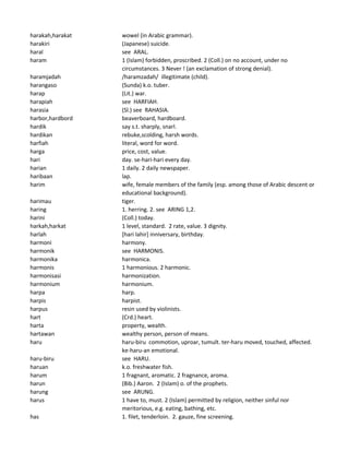 harakah,harakat wowel (in Arabic grammar).
harakiri (Japanese) suicide.
haral see ARAL.
haram 1 (Islam) forbidden, proscribed. 2 (Coll.) on no account, under no
circumstances. 3 Never ! (an exclamation of strong denial).
haramjadah /haramzadah/ illegitimate (child).
harangaso (Sunda) k.o. tuber.
harap (Lit.) war.
harapiah see HARFIAH.
harasia (Sl.) see RAHASIA.
harbor,hardbord beaverboard, hardboard.
hardik say s.t. sharply, snarl.
hardikan rebuke,scolding, harsh words.
harfiah literal, word for word.
harga price, cost, value.
hari day. se-hari-hari every day.
harian 1 daily. 2 daily newspaper.
haribaan lap.
harim wife, female members of the family (esp. among those of Arabic descent or
educational background).
harimau tiger.
haring 1. herring. 2. see ARING 1,2.
harini (Coll.) today.
harkah,harkat 1 level, standard. 2 rate, value. 3 dignity.
harlah [hari lahir] inniversary, birthday.
harmoni harmony.
harmonik see HARMONIS.
harmonika harmonica.
harmonis 1 harmonious. 2 harmonic.
harmonisasi harmonization.
harmonium harmonium.
harpa harp.
harpis harpist.
harpus resin used by violinists.
hart (Crd.) heart.
harta property, wealth.
hartawan wealthy person, person of means.
haru haru-biru commotion, uproar, tumult. ter-haru moved, touched, affected.
ke-haru-an emotional.
haru-biru see HARU.
haruan k.o. freshwater fish.
harum 1 fragnant, aromatic. 2 fragnance, aroma.
harun (Bib.) Aaron. 2 (Islam) o. of the prophets.
harung see ARUNG.
harus 1 have to, must. 2 (Islam) permitted by religion, neither sinful nor
meritorious, e.g. eating, bathing, etc.
has 1. filet, tenderloin. 2. gauze, fine screening.
 