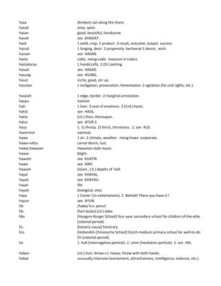 hasa (Ambon) sail along the shore.
hasad envy, spite.
hasan good, beautiful, handsome.
hasiat see KHASIAT.
hasil 1 yield, crop. 2 product. 3 result, outcome, output. success
hasrat 1 longing, desir. 2 propensity. berhasrat 1 desire, wish.
hassan see HASAN.
hasta cubic. meng-cubic measure in cubics.
hastakarya 1 handicrafts. 2 (Sl.) petting.
hasud see HASAD.
hasung see ASUNG.
hasut incite, goad, stir up.
hasutan 1 instigation, provocation, fomentation. 2 agitation (for civil rights, etc.).
hasyiah 1 edge, border. 2 marginal annotation.
hasyis hashish.
hati 1 liver. 2 seat of emotions. 3 (Crd.) heart.
hatsil see HASIL.
hatta (Lit.) then, thereupon.
hatur see ATUR 2.
haus 1. 1) thirsty. 2) thirst, thirstiness. 2. see AUS.
havermut oatmeal.
hawa 1 air. 2 climate, weather. meng-hawa evaporate.
hawa-nafsu carnal desire, lust.
hawai,hawaian Hawaiian-style music.
hawar blight.
hawatir see KUATIR.
hawe see AWE.
hawiah (Islam., Lit.) depths of hell.
hayal see KHAYAL.
hayali see KHAYALI.
hayat life.
hayati biological, vital.
hayo 1 Come ! (in exhortations). 2 Behold! There you have it !
hayun see AYUN.
hb /habe/ k.o. pencil.
hb. [hari bulan] (Lit.) date.
hbs [Hoogere Burger School] four-year secondary school for children of the elite
(colonial period).
hc. [honoris causa] honorary.
hcs [Hollandsh-Chineesche School] Dutch-medium primary school for well-to-do
Ch [colonial period].
he 1. huh (interrogative particle). 2. umm (hesitation particle). 3. see HAI.
heban (Lit.) hurl, throw s.t. heavy, throw with both hands.
hebat unusually intensive (excitement, attractiveness, intelligence, violence, etc.).
 