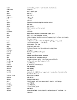 heboh 1 commotion, uproar. 2 fuss, row, stir. 3 sensational.
hedonisme hedonism.
hee (Coll.) uh huh, yes.
heeh see HA 2.
heehm see EHM 1.
hegemoni hegemony.
heh see HE 1.
hei see HAI.
heiho indigenous militia during the Japanese period.
hejan see EJAN.
hejrah see HIJRAH.
hek (Coll.) fence (around yard, etc.).
hektar hectare.
hektoliter hectoliter.
hela meng-hela drag, haul, pull (carriage, wagon, etc.).
helah (Lit.) 1 trick, ruse. 2 excuse, pretext.
helai 1 sheet (of paper, etc.). 2 a counter for paper, cloth, leaf, etc. ber-helai in
sheets, unbound.
helak ber-helak be wafted or lifted back (of long things, whips, etc.).
helat 1. celebration, party. 2. see HELAH.
heleng meng-heleng turn, look.
heli [helikopter] helicopter.
helicak [helikopter becak] three-wheeled motorized pedicab.
helikopter helicopter.
helipad [helikopter pad] helicopter pad.
helium helium.
helm /helem/ motorcycle helmet, hard hat.
hem um (exclamation of distaste, scorn).
hemat 1. judgment, observation. 2. thrifty, economical, thrift.
hembalang ber-hembalang tumble head over heels.
hembus see EMBUS 1.
hemong (Sl.) homo, male homosexual.
hempang see EMPANG.
hempas see EMPAS.
hempes see HIMPIT.
hendak 1 wish (to do s.t.). 2 intend, be going to. 3 be about to. hendak-nya be
desirable that, should.
hendam-karam destroyed, wiped out.
hendap see ENDAP 1.
hendel handle (of door, etc.).
heng (Sport) Hands ! (said when soccer ball is touched with hands).
hengah see ENGA 2.
hengkang see ENGKANG.
hening 1 clear. 2 silent, quiet.
hentak see ENTAK.
hentam meng-hentam-kan stamp (the foot). hentam-an 1 foot stamping. 2 big
explosion.
 