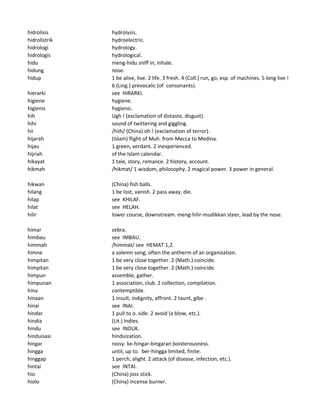 hidrolisis hydrolysis.
hidrolistrik hydroelectric.
hidrologi hydrology.
hidrologis hydrological.
hidu meng-hidu sniff in, inhale.
hidung nose.
hidup 1 be alive, live. 2 life. 3 fresh. 4 (Coll.) run, go, esp. of machines. 5 long live !
6 (Ling.) prevocalic (of consonants).
hierarki see HIRARKI.
higiene hygiene.
higienis hygienic.
hih Ugh ! (exclamation of distaste, disgust).
hihi sound of twittering and giggling.
hii /hiih/ (China) oh ! (exclamation of terror).
hijarah (Islam) flight of Muh. from Mecca to Medina.
hijau 1 green, verdant. 2 inexperienced.
hijriah of the Islam calendar.
hikayat 1 tale, story, romance. 2 history, account.
hikmah /hikmat/ 1 wisdom, philosophy. 2 magical power. 3 power in general.
hikwan (China) fish balls.
hilang 1 be lost, vanish. 2 pass away, die.
hilap see KHILAF.
hilat see HELAH.
hilir lower course, downstream. meng-hilir-mudikkan steer, lead by the nose.
himar zebra.
himbau see IMBAU.
himmah /himmat/ see HEMAT 1,2.
himne a solemn song, often the antherm of an organization.
himpitan 1 be very close together. 2 (Math.) coincide.
himpitan 1 be very close together. 2 (Math.) coincide.
himpun assemble, gather.
himpunan 1 association, club. 2 collection, compilation.
hina contemptible.
hinaan 1 insult, indignity, affront. 2 taunt, gibe .
hinai see INAI.
hindar 1 pull to o. side. 2 avoid (a blow, etc.).
hindia (Lit.) Indies.
hindu see INDUK.
hinduisasi hinduization.
hingar noisy. ke-hingar-bingaran boisterousness.
hingga until, up to. ber-hingga limited, finite.
hinggap 1 perch, alight. 2 attack (of disease, infection, etc.).
hintai see INTAI.
hio (China) joss stick.
hiolo (China) incense burner.
 