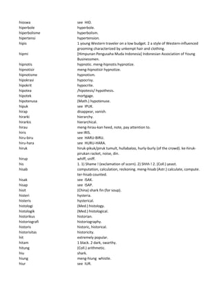 hioswa see HIO.
hiperbole hyperbole.
hiperbolisme hyperbolism.
hipertensi hypertension.
hipis 1 young Western traveler on a low budget. 2 a style of Western-influenced
grooming characterized by unkempt hair and clothing.
hipmi [Himpunan Pengusaha Muda Indonesia] Indonesian Association of Young
Businessmen.
hipnotis hypnotic. meng-hipnotis hypnotize.
hipnotisir meng-hipnotisir hypnotize.
hipnotisme hypnotism.
hipokrasi hypocrisy.
hipokrit hypocrite.
hipotea /hipotesis/ hypothesis.
hipotek mortgage.
hipotenusa (Math.) hypotenuse.
hipuk see IPUK.
hirap disappear, vanish.
hirarki hierarchy.
hirarkis hierarchical.
hirau meng-hirau-kan heed, note, pay attention to.
hiris see IRIS.
hiru-biru see HARU-BIRU.
hiru-hara see HURU-HARA.
hiruk hiruk-pikuk/piruk tumult, hullabaloo, hurly-burly (of the crowd). ke-hiruk-
pirukan racket, noise, din.
hirup whiff, sniff.
his 1. 1) Shame ! (exclamation of scorn). 2) Shhh ! 2. (Coll.) yeast.
hisab computation, calculation, reckoning. meng-hisab (Astr.) calculate, compute.
ter-hisab counted.
hisak see ISAK.
hisap see ISAP.
hisit (China) shark fin (for soup).
histeri hysteria.
histeris hysterical.
histologi (Med.) histology.
histologik (Med.) histological.
historikus historian.
historiografi historiography.
historis historic, historical.
historisitas historicity.
hit extremely popular.
hitam 1 black. 2 dark, swarthy.
hitung (Coll.) arithmetic.
hiu shark.
hiung meng-hiung whistle.
hiur see IUR.
 