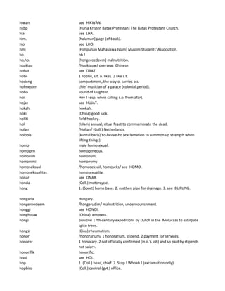 hiwan see HIKWAN.
hkbp (Huria Kristen Batak Protestan] The Batak Protestant Church.
hla see LHA.
hlm. [halaman] page (of book).
hlo see LHO.
hmi [Himpunan Mahasiswa Islam] Muslim Students' Association.
ho oh !
ho,ho. [hongeroedeem] malnutrition.
hoakiau /Hoakiauw/ overseas Chinese.
hobat see OBAT.
hobi 1 hobby, s.t. o. likes. 2 like s.t.
hodeng comportment, the way o. carries o.s.
hofmester chief musician of a palace (colonial period).
hoho sound of laughter.
hoi Hey ! (esp. when calling s.o. from afar).
hojat see HUJAT.
hokah hookah.
hoki (China) good luck.
hokki field hockey.
hol (Islam) annual, ritual feast to commemorate the dead.
holan /Hollan/ (Coll.) Netherlands.
holopis (kuntul baris) Yo-heave-ho (exclamation to summon up strength when
lifting things).
homo male homosexual.
homogen homogeneous.
homonim homonym.
homonimi homonymy.
homoseksual /homoseksuil, homoseks/ see HOMO.
homoseksualitas homosexuality.
honar see ONAR.
honda (Coll.) motorcycle.
hong 1. (Sport) home base. 2. earthen pipe for drainage. 3. see BURUNG.
hongaria Hungary.
hongeroedeem /hongerudim/ malnutrition, undernourishment.
honggi see HONGI.
honghouw (China) empress.
hongi punitive 17th-century expeditions by Dutch in the Moluccas to extirpate
spice trees.
hongsi (Cina) rheumatism.
honor /honorarium/ 1 honorarium, stipend. 2 payment for services.
honorer 1 honorary. 2 not officially confirmed (in o.'s job) and so paid by stipends
not salary.
honorifik honorific.
hooi see HOI.
hop 1. (Coll.) head, chief. 2. Stop ! Whoah ! (exclamation only).
hopbiro (Coll.) central (gvt.) office.
 
