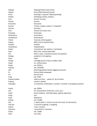 hopeng /hoping/ (China) close friend.
hopyes hard coffee-flavored caramel.
horas Greetings ! Long live ! (Batak greeting).
horden /hordeng/ curtains, drapery.
hore Hurrah ! Hurray !
horison horizon.
horisontal horizontal.
hormat 1 honor, respect, esteem. 2 respectful.
hormon hormone.
horn /horen/ ice-cream cone.
horoskop horoscope.
hortikultura horticulture.
hortikulturis horticulturist.
hoskut houscoat, dressing gown.
hospes (Biol.) viral or bacterial host.
hospital hospital.
hospitalisasi hospitalization.
hostes 1 taxi dancer, bar waitress. 2 prostitute.
hosti (Rel.) host, consecrated wafer.
hot (Coll.) 1 sexy. 2 sexually aroused. very popular.
hotdog sandwich in hot dog bun.
hotel hotel.
houder cartridge pouch or box on soldier's belt.
hower k.o. artillery piece.
hoyak see OYAK 2.
hoyong see HUYUNG.
hph [Hak Pengusahaan Hutan] logging concession.
hr. [harian] daily newspaper.
hrs. [harus] must.
huap see SUAP.
hubaya-hubaya make sure that...., above all, by all means.
hubung connect, related.
hubungan 1 connection, relationship. 2 contact. 3 context. 4 coupling (in poetry).
huduh see ODOH.
huh Ha ! (exclamation of derision, scorn, etc.).
hujah proof, evidence. berhujah argue, adduce arguments.
hujan rain.
hujat blasphemy.
hujung see UJUNG.
huk 1. (Sport) hook. 2. (Coll.) 1) corner (of room). 2) intersection.
huk-huk 1 sound of coughing. 2 coughing.
hukum 1 law. 2 verdict.
hukuman 1 punishment 2 prisoner .
hulam see ULAM.
huler rice huller.
 