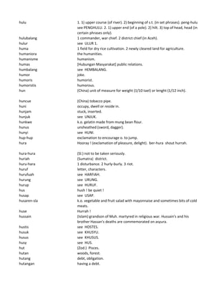 hulu 1. 1) upper course (of river). 2) beginning of s.t. (in set phrases). peng-hulu
see PENGHULU. 2. 1) upper end (of a pole). 2) hilt. 3) top of head, head (in
certain phrases only).
hulubalang 1 commander, war chief. 2 district chief (in Aceh).
hulur see ULUR 1.
huma 1 field for dry rice cultivation. 2 newly cleared land for agriculture.
humaniora the humanities.
humanisme humanism.
humas [Hubungan Masyarakat] public relations.
humbalang see HEMBALANG.
humor joke.
humoris humorist.
humoristis humorous.
hun (China) unit of measure for weight (1/10 tael) or lenght (1/12 inch).
huncue (China) tobacco pipe.
huni occupy, dwell or reside in.
hunjam stuck, inserted.
hunjuk see UNJUK.
hunkwe k.o. gelatin made from mung bean flour.
hunus unsheathed (sword, dagger).
hunyi see HUNI.
hup-hup exclamation to encourage o. to jump.
hura Hooray ! (exclamation of pleasure, delight). ber-hura shout hurrah.
hura-hura (Sl.) not to be taken seriously.
huriah (Sumatra) district.
huru-hara 1 disturbance. 2 hurly-burly. 3 riot.
huruf letter, characters.
hurufuah see HARFIAH.
hurung see URUNG.
hurup see HURUF.
hus hush ! be quiet !
husap see USAP.
husaren-sla k.o. vegetable and fruit salad with mayonnaise and sometimes bits of cold
meats.
huse Hurrah !
hussain (Islam) grandson of Muh. martyred in religious war. Hussain's and his
brother Hassan's deaths are commemorated on asyura.
hustis see HOSTES.
husuk see KHUSYU.
husus see KHUSUS.
husy see HUS.
hut (Zod.) Pisces.
hutan woods, forest.
hutang debt, obligation.
hutangan having a debt.
 