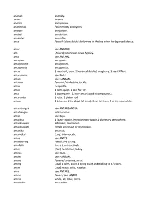 anomali anomaly.
anomi anomie
anonim anonymous.
anonimitas /anonimitet/ anonymity
anonser announcer.
anotasi annotation.
ansambel ensemble.
ansar /ansor/ (Islam) Muh.'s followers in Medina when he departed Mecca.
ansur see ANGSUR.
ant. (Antara) Indonesian News Agency.
anta see ANTAH2.
antagonis antagonist.
antagonisme antagonism.
antagonistis antagonistic.
antah 1 rice chaff, bran. 2 ber-antah fabled, imaginary. 3 see ENTAH.
antakusuma see BAJU.
antam see HANTAM.
antamer /antamir/ undertake, tackle.
antan rice pestle.
antap 1 calm, quiet. 2 see ANTEP.
antar 1 accompany. 2. inter-antar (used in compounds).
antar-antar 1 rotor. 2 piston rod.
antara 1 between. 2 in, about (of time). 3 not far from. 4 in the meanwhile.
antarabangsa see ANTARBANGSA.
antarbangsa international.
antari see Baju.
antariksa 1 (outer) space, interplanetary space. 2 planetary atmosphere.
antariksawan astronaut, cosmonaut.
antariksawati female astronaut or cosmonaut.
antartika antarctic.
antarvokal (Ling.) intervocalic.
anteb see ANTEP.
antedatering retroactive dating.
antedatir date s.t. retroactively.
antek (Coll.) henchman, lackey
antelas see KAIN.
antem see HANTAM.
antena /antene/ antenna, aerial.
anteng (Java) 1 calm, quiet. 2 being quiet and sticking to o.'s work.
antep (Java) heavy, solid, massive.
anter see ANTAR1.
antere /anteri/ see ANTRE.
antero whole, all, total, entire.
anteseden antecedent.
 