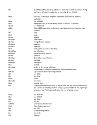 idah 1. gift to establish ties of love between men and women, love token. meng-
idah-kan a gift as an introduction to courtship. 2. see IDDAH.
idam 1 craving. 2 craving of pregnant woman for special foods. 3 desire,
aspiration.
idang see HIDANG.
idap meng-idap 1 ail, be ill over a long period. 2 contract (a disease).
idayat see HIDAYAH.
iddah (Islam) 100-day waiting period before a widow or divorced woman may
remarry.
ide idea.
ideal ideal.
idealis idealist.
idealisasi idealization.
idealisir meng-idealisir idealize.
idealisme idealism.
idealistis idealistic.
idem idem, same as what went before.
identifikasi identification.
identifisir meng-identifisir identify.
identik identical.
identitas 1 identity. 2 identification.
ideologi ideology.
ideologis ideological.
idep eyelash.
idep-idep better to do (so-and-so) than...
idi [Ikatan Dokter Indonesia] Indonesian Physicians Association.
idih,idii ugh !, exclamation expressing distaste.
idil see IDUL.
idin see IZIN.
idiom idiom.
idiomatis idiomatic.
idola popular idol.
idul (Islam) idul Adha/korban feast of the sacrifice, the day that commemorates
the sacrifice of Ismail by Ibrahim, a holy day associated with the pilgrimage
to Mecca. idul-Fitri feast celebrating the end of fasting period.
idung see HIDUNG.
idup see HIDUP.
idzin see IZIN.
ied see ID.
ifaf,iffah (Islam) sexual abstinence.
ifitah (Islam) opening prayer.
ifrit evil spirit.
iftar (Islam) ending of fast.
iga (Java) rib.
igal dancing.
 