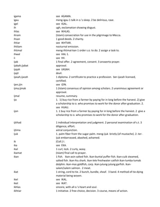 igama see AGAMA.
igau meng-igau 1 talk in o.'s sleep. 2 be delirious, rave.
igel see IGAL.
ih ugh, exclamation showing disgust.
ihlas see IKHLAS.
ihram (Islam) consecration for use in the pilgrimage to Mecca.
ihsan 1 good deeds. 2 charity.
ihtiar see IKHTIAR.
ihtilam nocturnal emission.
ihtimal meng-ihtimal-kan 1 order s.o. to do. 2 assign a task to.
ihwal see HAL 1.
ii see HII.
ijab 1 final offer. 2 agreement, consent. 3 answerto prayer.
ijabah,ijabat approval.
ijajah see IJASAH.
ijajil devil.
ijasah,ijazah 1 diploma. 2 certificate to practice a profession. ber-ijazah licensed,
certified.
ijen,ijin see IZIN.
ijma,ijmak 1 (Islam) consensus of opinion among scholars. 2 unanimous agreement or
approval.
ijmal resume, summary.
ijo 1. 1) buy rice from a farmer by paying for in long before the harvest. 2) give
a scholarship to o. who promises to work for the donor after graduation. 2.
see HIJAU.
ijon 1. 1 buy rice from a farmer by paying for in long before the harvest. 2 give a
scholarship to o. who promises to work for the donor after graduation.
ijtihad 1 individual interpretation and judgment. 2 personal examination of s.t. 3
diligence, effort.
ijtima astral conjunction.
ijuk 1. palm fiber from the sugar palm. meng-ijuk bristly (of mustache). 2. ter-
ijuk embarrassed, abashed, ashamed.
ik (Coll.) I.
ika see EKA.
ikal 1 curl, lock. 2 curly, wavy.
ikamat (Islam) final call to prayer.
ikan 1 fish. ikan-asin salted fish. ikan-buntal puffer fish. ikan-cuik steamed,
salted fish. ikan-hiu shark. ikan-lele freshwater catfish ikan-lumba-lumab
dolphin. ikan-mas goldfish, carp. ikan-julung-julung garfish. ikan-
salam/salem salmon. 2 meat.
ikat 1 string, cord to tie. 2 bunch, bundle, sheaf. 3 band. 4 method of tie-dying
material being woven.
ikel see IKAL.
iket see IKAT.
ikhlas sincere, with all o.'s heart and soul.
ikhtiar 1 initiative. 2 free choice, decision. 3 course, means of action.
 