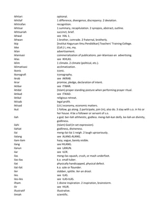ikhtiari optional.
ikhtilaf 1 difference, divergence, discrepancy. 2 deviation.
ikhtirafan recognition.
ikhtisar 1 summary, recapitulation. 2 synopsis, abstract, outline.
ikhtisariah succinct, brief.
ikhwal see HAL 1.
ikhwan 1 brother, comrade. 2 fraternal, brotherly.
ikip [Institut Keguruan Ilmu Pendidikan] Teachers' Training College.
ikke (Coll.) I, me, my.
iklan advertisement.
iklanisasi commerialization of publications. per-iklanisasi-an advertising.
iklas see IKHLAS.
iklim 1 climate. 2 climate (political, etc.).
iklimatisasi acclimatization.
ikonis iconic.
ikonografi iconography.
ikrab see AKRAB.
ikrar promise, pledge, declaration of intent.
iktibar see ITIBAR.
iktidal (Islam) proper standing posture when performing prayer ritual.
iktikad see ITIKAD.
iktikal religious retreat.
iktisab legal profit.
iktisad (Lit.) economy, economic matters.
ikut 1 follow, go along. 2 participate, join (in), also do. 3 stay with s.o. in his or
her house. 4 be a follower or servant of s.o.
ilah a god. ber-ilah athheistic, godless. meng-ilah-kan deify. ke-ilah-an divinity,
godliness.
ilahi (Islam) God (in set expression).
ilahiat godliness, divineness.
ilai meng-ilai-ilai 1 neigh. 2 laugh uproariously.
ilalang see ALANG-ALANG.
ilam-ilam hazy, vague, barely visible.
ilang see HILANG.
ilanun see LANUN.
ilar see ILER.
ilas meng-ilas squash, crush, or mash underfoot.
ilas-ilas k.o. small tuber.
ilat physically handicapped, physical defect.
ilat-ilat k.o. sole or flounder.
iler slobber, spittle. iler-an drool.
iles see ILAS.
iles-iles see ILAS-ILAS.
ilham 1 divine inspiration. 2 inspiration, brainstorm.
ilir see HILIR.
illustratif illustrative.
ilmiah scientific.
 