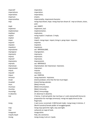 imperatif imperative.
imperialisme imperialism.
imperialistis imperialistic.
imperium empire.
impersonalitas impersonality, impersonal character.
impi meng-impi dream, hope. meng-impi-kan dream of. impi-an dream, vision,
wish.
impit see HIMPIT.
implemen implement, tool.
implementasi implementation.
implikasi implication.
implisir meng-implisir 1 implicate. 2 imply.
implisit implicit.
impor import. meng-impor import, bring in. peng-impor importer.
importir importer.
impoten impotent.
impotensi impotence.
imprealisme see IMPERIALISME.
impregnasi impregnation.
impresaris impresario.
impresi impression.
impresif impressive.
impresionis Impressionist.
imprialis see IMPERIALIS.
improvisasi improvisation. ber-improvisasi improvise.
improvisator improviser.
impuls impulse.
impulsif impulsive.
impun see HIMPUN.
imrovisir meng-improvisir improvise.
imsak (Islam) predawn, time that the fast must begin.
imsakiah (Islam) fasting calendar.
imun (Med) immune.
imunisasi (Med) immunization.
imunitas (Med.) immunity.
imunologi (Med.) immunology.
in-absentia /in absensia/ in absentia.
inai 1 henna. 2 red nail polish. ber-inai have o.'s nails stained with henna (in
preparation for marriage ceremony). meng-inai apply henna to the
fingernails.
inang 1 wet nurse, nursemaid. 2 (M) female trader. inang-inang 1 mistress. 2
(North Sumatra) female pedler of smuggled goods.
inap meng-inap spend the night, stay overnight.
inas carbuncle on nape of neck.
inaugurasi inauguration.
inayah,inayat help, aid, assistance.
incang meng-incang 1 aim at. 2 peek.
 