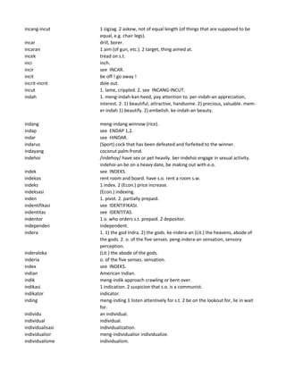 incang-incut 1 zigzag. 2 askew, not of equal length (of things that are supposed to be
equal, e.g. chair legs).
incar drill, borer.
incaran 1 aim (of gun, etc.). 2 target, thing aimed at.
incek tread on s.t.
inci inch.
incir see INCAR.
incit be off ! go away !
incrit-incrit dole out.
incut 1. lame, crippled. 2. see INCANG-INCUT.
indah 1. meng-indah-kan heed, pay attention to. per-indah-an appreciation,
interest. 2. 1) beautiful, attractive, handsome. 2) precious, valuable. mem-
er-indah 1) beautify. 2) embelish. ke-indah-an beauty.
indang meng-indang winnow (rice).
indap see ENDAP 1,2.
indar see HINDAR.
indarus (Sport) cock that has been defeated and forfeited to the winner.
indayang coconut palm frond.
indehoi /indehoy/ have sex or pet heavily. ber-indehoi engage in sexual activity.
indehoi-an be on a heavy date, be making out with e.o.
indek see INDEKS.
indekos rent room and board. have s.o. rent a room s.w.
indeks 1 index. 2 (Econ.) price increase.
indeksasi (Econ.) indexing.
inden 1. pivot. 2. partially prepaid.
indentifikasi see IDENTIFIKASI.
indentitas see IDENTITAS.
indentor 1 o. who orders s.t. prepaid. 2 depositor.
independen independent.
indera 1. 1) the god Indra. 2) the gods. ke-indera-an (Lit.) the heavens, abode of
the gods. 2. o. of the five senses. peng-indera-an sensation, sensory
perception.
inderaloka (Lit.) the abode of the gods.
inderia o. of the five senses. sensation.
index see INDEKS.
indian American Indian.
indik meng-indik approach crawling or bent over.
indikasi 1 indication. 2 suspicion that s.o. is a communist.
indikator indicator.
inding meng-inding 1 listen attentively for s.t. 2 be on the lookout for, lie in wait
for.
individu an individual.
individual individual.
individualisasi individualization.
individualisir meng-individualisir individualize.
individualisme individualism.
 