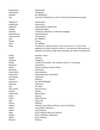 individualistis individualistic.
individualitas individuality.
individuil see INDIVIDUAL.
indo a Eurasian. Indo Belanda o. who is of Dutch and Indonesian parentage.
indoktrinasi indoctrination.
indoktrinator indoctrinator.
indoktrinir meng-indoktrinir indoctrinate.
indologi Indonesian Studies.
indonesia 1 Indonesia, Indonesian. 2 Indonesian language.
indonesianisasi Indonesianization.
indonesianisme Indonesianism.
indra see INDERA 1.
indrawi sensory.
indria see INDERIA.
induk 1 mother (us. only for animals). 2 chief, main, prime. 3 s.t. that can be
regarded as a mother, thing from which s.t. else descends, the essence of a
substance from which a large amount develops. per-induk-an brood, family.
induksi induction. induce.
induktif inductive.
indulgensi indulgence.
indung 1 mother (of animals). 2 the thing from which s.t. else springs.
indusemen inducement.
industri industry. industry, industrial affairs.
industrialis industrialist.
industrialisasi industrialization.
industrialisir meng-industrialisir industrialize.
industriawan industrialist.
industriil industrial.
industriwan see INDUSTRIAWAN.
inefisiensi inefficiency.
inep see INAP.
inersi,inertia /inersia/ inertia.
infanteri infantry.
infark,infarkt (Med.) infarct.
infeksi infection.
infertil (Med.) infertile.
infiks (Ling.) infix.
infiltran infiltrator.
infiltrasi infiltration. ber-infiltrasi infiltrate, carry out infiltration.
infiltrir meng-intfiltrir infiltrate s.t.
infinitif (Ling.) infinitive.
inflasi (Econ.) inflation.suffer from inflation.
inflatoir (Econ.) /inflatwar/ inflationary.
infleksi (Ling.) inflection.
influensa influenza.
 