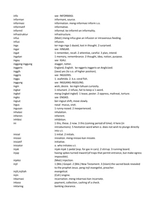 info see INFORMASI.
informan informant, source.
informasi information. meng-informasi inform s.o.
informatif informative.
informil informal. ke-informil-an informality.
infrastruktur infrastructure.
infus (Med.) meng-infus give an infusion or intravenous feeding.
infusi infusion.
inga ter-inga-inga 1 dazed, lost in thought. 2 surprised.
ingar see HINGAR.
ingat 1 remember, recall. 2 attentive, careful. 3 plan, intend.
ingatan 1 memory, remembrance. 2 thought, idea, notion, purpose.
ingau see IGAU.
inggang-inggung stagger, totter.
inggeris England, English. ke-nggeris-inggeris-an Anglicized.
inggih (Java) yes (to s.o. of higher position).
inggris see INGGERIS.
inggu 1. asafetida. 2. k.o. coral fish.
inggung see INGGANG-INGGUNG.
ingin wish, desire. ke-ingin-tahuan curiosity.
ingkar 1 reluctant. 2 refuse, fail to keep o.'s word.
ingkel meng-(ingkel-ingkel) 1 tease, pester. 2 oppress, maltreat, torture.
ingko see ENGKO.
ingsut ber-ingsut shift, move slowly.
ingus nasal mucus, snot.
ingusan 1 runny-nosed. 2 inexperienced.
inhalasi inhalation.
inheren inherent.
inhibisi inhibition.
ini 1 this, these. 2 now. 3 this (coming period of time). 4 here (in
introductions). 5 hesitation word when o. does not wish to plunge directly
into s.t.
inisial 1 initial. 2 initials.
inisiasi inisiation. meng-inisiasi-kan inisiate.
inisiatif initiative.
inisiator o. who initiates s.t.
injak injak-injak 1 pedal (esp. for gas in cars). 2 stirrup. 3 running board.
injap having spikes turned inward (of traps that permit entrance, but make egress
impossible).
injeksi (Med.) injection.
injil 1 (Bib.) Gospel. 2 (Bib.) New Testament. 3 (Islam) the sacred book revealed
to the prophet Jesus. peng-injil evangelist, preacher.
injili,injiliah evangelical.
injin (Coll.) engine.
inkarnasi incarnation. meng-inkarnasi-kan incarnate.
inkaso payment, collection, cashing of a check.
inklaring banking clearance.
 