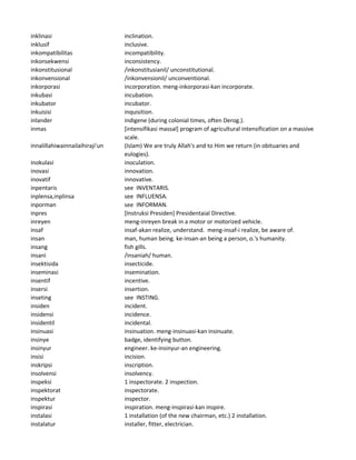 inklinasi inclination.
inklusif inclusive.
inkompatibilitas incompatibility.
inkonsekwensi inconsistency.
inkonstitusional /inkonstitusianil/ unconstitutional.
inkonvensional /inkonvensionil/ unconventional.
inkorporasi incorporation. meng-inkorporasi-kan incorporate.
inkubasi incubation.
inkubator incubator.
inkuisisi inquisition.
inlander indigene (during colonial times, often Derog.).
inmas [intensifikasi massal] program of agricultural intensification on a massive
scale.
innalillahiwainnailaihiraji'un (Islam) We are truly Allah's and to Him we return (in obituaries and
eulogies).
inokulasi inoculation.
inovasi innovation.
inovatif innovative.
inpentaris see INVENTARIS.
inplensa,inplinsa see INFLUENSA.
inporman see INFORMAN.
inpres [Instruksi Presiden] Presidentaial Directive.
inreyen meng-inreyen break in a motor or motorized vehicle.
insaf insaf-akan realize, understand. meng-insaf-i realize, be aware of.
insan man, human being. ke-insan-an being a person, o.'s humanity.
insang fish gills.
insani /insaniah/ human.
insektisida insecticide.
inseminasi insemination.
insentif incentive.
insersi insertion.
inseting see INSTING.
insiden incident.
insidensi incidence.
insidentil incidental.
insinuasi insinuation. meng-insinuasi-kan insinuate.
insinye badge, identifying button.
insinyur engineer. ke-insinyur-an engineering.
insisi incision.
inskripsi inscription.
insolvensi insolvency.
inspeksi 1 inspectorate. 2 inspection.
inspektorat inspectorate.
inspektur inspector.
inspirasi inspiration. meng-inspirasi-kan inspire.
instalasi 1 installation (of the new chairman, etc.) 2 installation.
instalatur installer, fitter, electrician.
 