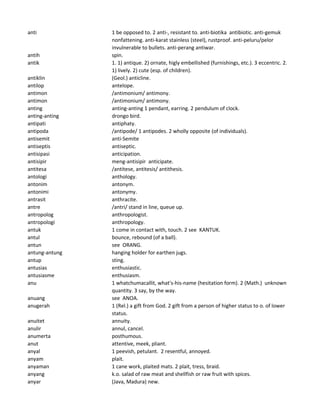 anti 1 be opposed to. 2 anti-, resistant to. anti-biotika antibiotic. anti-gemuk
nonfattening. anti-karat stainless (steel), rustproof. anti-peluru/pelor
invulnerable to bullets. anti-perang antiwar.
antih spin.
antik 1. 1) antique. 2) ornate, higly embellished (furnishings, etc.). 3 eccentric. 2.
1) lively. 2) cute (esp. of children).
antiklin (Geol.) anticline.
antilop antelope.
antimon /antimonium/ antimony.
antimon /antimonium/ antimony.
anting anting-anting 1 pendant, earring. 2 pendulum of clock.
anting-anting drongo bird.
antipati antiphaty.
antipoda /antipode/ 1 antipodes. 2 wholly opposite (of individuals).
antisemit anti-Semite
antiseptis antiseptic.
antisipasi anticipation.
antisipir meng-antisipir anticipate.
antitesa /antitese, antitesis/ antithesis.
antologi anthology.
antonim antonym.
antonimi antonymy.
antrasit anthracite.
antre /antri/ stand in line, queue up.
antropolog anthropologist.
antropologi anthropology.
antuk 1 come in contact with, touch. 2 see KANTUK.
antul bounce, rebound (of a ball).
antun see ORANG.
antung-antung hanging holder for earthen jugs.
antup sting.
antusias enthusiastic.
antusiasme enthusiasm.
anu 1 whatchumacallit, what's-his-name (hesitation form). 2 (Math.) unknown
quantity. 3 say, by the way.
anuang see ANOA.
anugerah 1 (Rel.) a gift from God. 2 gift from a person of higher status to o. of lower
status.
anuitet annuity.
anulir annul, cancel.
anumerta posthumous.
anut attentive, meek, pliant.
anyal 1 peevish, petulant. 2 resentful, annoyed.
anyam plait.
anyaman 1 cane work, plaited mats. 2 plait, tress, braid.
anyang k.o. salad of raw meat and shellfish or raw fruit with spices.
anyar (Java, Madura) new.
 