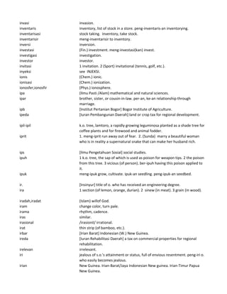 invasi invasion.
inventaris inventory, list of stock in a store. peng-inventaris-an inventorying.
inventarisasi stock taking. inventory, take stock.
inventarisir meng-inventarisir to inventory.
inversi inversion.
investasi (Fin.) investment. meng-investasi(kan) invest.
investigasi investigation.
investor investor.
invitasi 1 invitation. 2 (Sport) invitational (tennis, golf, etc.).
inyeksi see INJEKSI.
ionis (Chem.) ionic.
ionisasi (Chem.) ionization.
ionosfer,ionosfir (Phys.) ionosphere.
ipa (Ilmu Pasti /Alam) mathematical and natural sciences.
ipar brother, sister, or cousin-in-law. per-an, ke-an relationship through
marriage.
ipb [Institut Pertanian Bogor] Bogor Institute of Agriculture.
ipeda [Iuran Pembangunan Daerah] land or crop tax for regional development.
ipil-ipil k.o. tree, lamtoro, a rapidly growing leguminosa planted as a shade tree for
coffee plants and for firewood and animal fodder.
iprit 1. meng-iprit run away out of fear. 2. (Sunda) marry a beautiful woman
who is in reality a supernatural snake that can make her husband rich.
ips [Ilmu Pengetahuan Sosial] social studies.
ipuh 1 k.o. tree, the sap of which is used as poison for weapon tips. 2 the poison
from this tree. 3 vicious (of person). ber-ipuh having this poison applied to
it.
ipuk meng-ipuk grow, cultivate. ipuk-an seedling. peng-ipuk-an seedbed.
ir. [Insinyur] title of o. who has received an engineering degree.
ira 1 section (of lemon, orange, durian). 2 sinew (in meat). 3 grain (in wood).
iradah,iradat (Islam) willof God.
iram change color, turn pale.
irama rhythm, cadence.
iras similar.
irasional /irasionil/ irrational.
irat thin strip (of bamboo, etc.).
irbar [Irian Barat] Indonesian (W.) New Guinea.
ireda [Iuran Rehabilitasi Daerah] a tax on commercial properties for regional
rehabilitation.
irelevan irrelevant.
iri jealous of s.o.'s attainment or status, full of envious resentment. peng-iri o.
who easily becomes jealous.
irian New Guinea. Irian-Barat/Jaya Indonesian New guinea. Irian-Timur Papua
New Guinea.
 