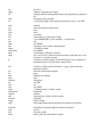 irid see IRIT 1.
irigasi irrigation. meng-irigasi-kan irrigate.
irik meng-irik thresh by stamping with the feet. ter-irit get sifted out. peng-irit a
fail.
iring accompany, escort, go along.
irit 1. economical, frugal. meng-,meng-kan economize on, save. 2. see ERET.
iritasi irritation.
irja [Irian Jaya] Indonesian New Guinea.
ironi irony.
ironis ironic.
irup see HIRUP.
irus 1 ladle made of a coconut shell. 2 ladle.
isa 1. see SEMBAHYANG. 2. (Coll.) see BISA 1. 3. (Islam) Jesus.
isak sob.
isang see INSANG.
isap meng-isap 1 suck. 2 smoke. 3 absorb (liquid).
isapan s.t inhaled or sucked .
isarah,isarat see ISYARAT.
isbat 1 confirmation, ratification. 2 positive.
iseng do s.t. for fun, do s.t. without any serious purpose. iseng-iseng 1 do s.t. just
to amuse o.s. 2 casually, leisurely.
isi 1 contents. 2 volume, capacity, content 9of barrel, jar, etc.) 3 substance. 4
the people who live in a certain place. meng-isi fill up.
isim 1 (Islam) o. of God's names or attributes. 2 (Ling., in old or Arab-style
grammars) nominal.
isin (Java) shy, embarrassed, ashamed.
isit gums.
islah settlement of a dispute.
islam Islam.
islamisasi Islamization.
ism see ISIM.
isme ism.
isnin see SENEN.
isolasi 1. cellophane tape. 2. isolation. isolate.
isolasionisme isolationism.
isolemen isolation.
isolir meng-isolir-kan 1 isolate. 2 (Elec.) insulate.
isomorfis isomorphic.
isotop (Chem.) isotope.
israfil (Islam angel of great size who will blow the trumpet on the Last Day.
israk,isrok (Islam) Muh.'s miraculous flight from Mecca to Jerusalem.
issue see ISU.
istal horse barn, stable.
istana palace, castle. ber-istana dwell in a palace.
 