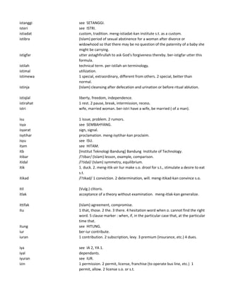 istanggi see SETANGGI.
isteri see ISTRI.
istiadat custom, tradition. meng-istiadat-kan institute s.t. as a custom.
istibra (Islam) period of sexual abstinence for a woman after divorce or
widowhood so that there may be no question of the paternity of a baby she
might be carrying.
istigfar utter astaghfirullah to ask God's forgiveness thereby. ber-istigfar utter this
formula.
istilah technical term. per-istilah-an terminology.
istimal utilization.
istimewa 1 special, extraordinary, different from others. 2 special, better than
normal.
istinja (Islam) cleansing after defecation and urination or before ritual ablution.
istiqlal liberty, freedom, independence.
istirahat 1 rest. 2 pause, break, intermission, recess.
istri wife, married woman. ber-istri have a wife, be married ( of a man).
isu 1 issue, problem. 2 rumors.
isya see SEMBAHYANG.
isyarat sign, signal.
isytihar proclamation. meng-isytihar-kan proclaim.
isyu see ISU.
itam see HITAM.
itb [Institut Teknologi Bandung] Bandung Institute of Technology.
itibar /i'tibar/ (Islam) lesson, example, comparison.
itidal /i'tidal/ (Islam) symmetry, equilibrium.
itik 1. duck. 2. meng-itik-air liur make s.o. drool for s.t., stimulate a desire to eat
s.t.
itikad /i'tikad/ 1 conviction. 2 determination, will. meng-itikad-kan convince s.o.
itil (Vulg.) clitoris.
itlak acceptance of a theory without examination. meng-itlak-kan generalize.
ittifak (Islam) agreement, compromise.
itu 1 that, those. 2 the. 3 there. 4 hesitation word when o. cannot find the right
word. 5 clause marker : when, if, in the particular case that, at the particular
time that.
itung see HITUNG.
iur ber-iur contribute.
iuran 1 contribution. 2 subscription, levy. 3 premium (insurance, etc.) 4 dues.
iya see IA 2, YA 1.
iyal dependants.
iyuran see IUR.
izin 1 permission. 2 permit, license, franchise (to operate bus line, etc.) 1
permit, allow. 2 license s.o. or s.t.
 