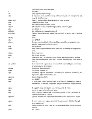 j j, the 10th letter of the alphabet.
ja see SAJA.
jab /jep/ (Sport) jab (in boxing).
jabal 1. mountain. men-jabal loom large (of mountain, etc.) 2. men-jabal 1) rob,
mug. 2) steal from s.o.
jabang-bayi (Java) 1 newborn baby. 2 exclamation of great surprise.
jabar [Jawa Barat] West Java.
jabat ber-jabat(an) tangan shake hands.
jabatan 1 function is to take care of foreign visitors. 2 position, post.
jabel see JABAL 2.
jabil-jabil ber-jabil slovenly, sloppy (of clothes).
jabotabek [Jakarta Bogor Tangerang Bekasi] the megapolis of Jakarta and its satellite
cities.
jabung resin.
jabur see ZABUR.
jaburan 1 snaks, sweet tidbits. 2 (Islam, Java) light repast for congregation after
evening prayers during fasting month.
jada see JUADAH.
jadah anak-jadah illegitimate child. men-jadah-kan anak father an illegitimate
child.
jadajat (Zod.) Capricorn.
jadam k.o. strong laxative.
jadi 1 become, get. 2 so, therefore, thus, hence. 3 end up doing s.t. 4 work
(out), become effective, come off. 5 finished, accomplished. 6 be, serve or
work as.
jadi - jadian 1 an animal with supernatural powers which is owned by s.o and visible
only to its owner 2 imitation .
jadinya 1 outcome 2 consequently .
jadwal 1 schedule. 2 table, list.
jaga 1 wake up. 2 guard, watchman. 3 be on duty (of physician, pharmacist, etc.).
4 preserve. 5 be on the lookout for.
jagabaya (Java) village constable.
jagad see JAGAT.
jagal 1. small-scale trader. ber-jagal trade in retail goods, hawk wares. jagal-an
small wares. 2. butcher, slaughterer. pe-jagal-an abatoir, slaughterhouse.
jagang 1. support, prop, stand, pole (used for support). 2. moat.
jagat world. se-jagat universal, world-wide.
jago 1 cock, rooster. 2 gamecock. 3 champion, athlete. 4 (Pol.) candidate. 5
charismatic leader of a group.
jagorawi [Jakarta Bogor Ciawi] expressway between Jakarta and Ciawi via Bogor.
jagung 1. corn, maize. men-jagung sprout (of rice, acne, etc.). 2. [Jaksa Agung]
attorney general.
jagur robust, sturdy, big for o.'s age. Ki-, si- jagur name of the sacred cannon in
Jakarta.
jahan k.o. catfish.
 