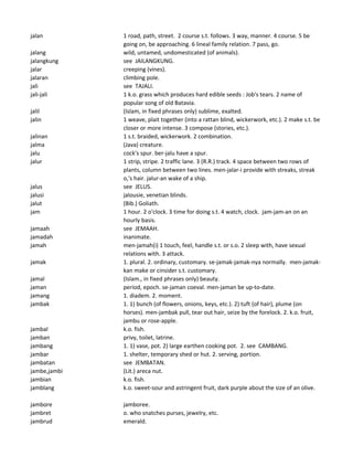 jalan 1 road, path, street. 2 course s.t. follows. 3 way, manner. 4 course. 5 be
going on, be approaching. 6 lineal family relation. 7 pass, go.
jalang wild, untamed, undomesticated (of animals).
jalangkung see JAILANGKUNG.
jalar creeping (vines).
jalaran climbing pole.
jali see TAJALI.
jali-jali 1 k.o. grass which produces hard edible seeds : Job's tears. 2 name of
popular song of old Batavia.
jalil (Islam, in fixed phrases only) sublime, exalted.
jalin 1 weave, plait together (into a rattan blind, wickerwork, etc.). 2 make s.t. be
closer or more intense. 3 compose (stories, etc.).
jalinan 1 s.t. braided, wickerwork. 2 combination.
jalma (Java) creature.
jalu cock's spur. ber-jalu have a spur.
jalur 1 strip, stripe. 2 traffic lane. 3 (R.R.) track. 4 space between two rows of
plants, column between two lines. men-jalar-i provide with streaks, streak
o,'s hair. jalur-an wake of a ship.
jalus see JELUS.
jalusi jalousie, venetian blinds.
jalut (Bib.) Goliath.
jam 1 hour. 2 o'clock. 3 time for doing s.t. 4 watch, clock. jam-jam-an on an
hourly basis.
jamaah see JEMAAH.
jamadah inanimate.
jamah men-jamah(i) 1 touch, feel, handle s.t. or s.o. 2 sleep with, have sexual
relations with. 3 attack.
jamak 1. plural. 2. ordinary, customary. se-jamak-jamak-nya normally. men-jamak-
kan make or cinsider s.t. customary.
jamal (Islam., in fixed phrases only) beauty.
jaman period, epoch. se-jaman coeval. men-jaman be up-to-date.
jamang 1. diadem. 2. moment.
jambak 1. 1) bunch (of flowers, onions, keys, etc.). 2) tuft (of hair), plume (on
horses). men-jambak pull, tear out hair, seize by the forelock. 2. k.o. fruit,
jambu or rose-apple.
jambal k.o. fish.
jamban privy, toilet, latrine.
jambang 1. 1) vase, pot. 2) large earthen cooking pot. 2. see CAMBANG.
jambar 1. shelter, temporary shed or hut. 2. serving, portion.
jambatan see JEMBATAN.
jambe,jambi (Lit.) areca nut.
jambian k.o. fish.
jamblang k.o. sweet-sour and astringent fruit, dark purple about the size of an olive.
jambore jamboree.
jambret o. who snatches purses, jewelry, etc.
jambrud emerald.
 