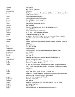 jambrut see JAMRUD.
jambu k.o. fruit, the rose-apple.
jambu-jambu tuft, tassel.
jambul 1 tuft, plume (on horse). 2 crest (on bird). 3 front wave (in hair), tuft of hair.
jambul-jambul cowlick.
jamhur (Lit.) o. well-versed in religion.
jami (Islam) mesjid-jami principal mosque.
jamiah /jamiat/ 1 gathering. 2 association.
jamik see JAMI.
jamin 1 guarantor. 2 guarantee, security.
jamjam see ZAMZAM.
jamnas [jambore nasional] national (Boy or Girl Scout) jamboree.
jampang see CAMBANG.
jampi magic formula or spell, incantation.
jampuk 1. k.o. owl. 2. men-jampuk interrupt s.o.
jamput (Vulg.) a harsh curse, screw you !
jamu 1. 1) guest. 2) meal, offering (in set phrases). jamu-an dishes and drinks
served to guests. 2. tonic made of medicinal herbs.
jamung torch.
jamur fungus, mushroom, toadstool. ber-jamur be covered with mold. jamur-an
moldy.
jan. [Januari] January.
jana see JANA BIJANA.
jana-bijana (Lit.) birthplace.
janabah,janabat [Islam] 1 impure, ceremonially unclean. 2 impurity after coitus.
janah,janat see JANNAH.
janangau k.o. rice bug.
jancuk see ANCUK.
janda 1 widow, (less commonly) widower. ke-janda-an widowhood.
jandal-jendul bumpy, with bumps on skin.
jang (Sunda) form of address to small boys or waiters.
jangak dissolute, licentious. libertine, rake.
jangan 1. 1) do not. 2 should not, ought not to. jangan-kan, jangan-pun let alone,
much less. 2. (Java) vegetables cooked with soup or gravy. jangan-an green
vegetables.
jangar vertigo.
jangat 1 skin, hide. 2 rind. 3 bark (of tree). 4 rawhide rope.
janggal 1 awkward, clumsy. 2 inelegant, displeasing (of sound or sight), discordant.
3 unbecoming, improper, indecent (of behavior).
janggel (Java) corncob, young corn on the cob.
janggelan tentative, provisional.
jangger see JANGIR.
janggi 1 black or exotic person. 2 s.t. bizarre or different from the usual.
janggo cowboy, cowboylike.
janggut 1 beard. 2 chin.
jangir 1 Balinese dancing girl. 2 k.o. Balinese dance and music.
 