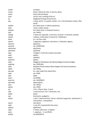 anyelir carnation.
anyep (Java) 1 bland not salty. 2 clammy, damp.
anyes (Java) cold and damp.
anyir rancid, rank, smelling of fish oil.
ap (Angkatan Perang) Armed Forces.
apa 1 what, which. 2 a quetion marker. 3 or. 4 eh (hesitation marker, filler
word).
apabila (Lit.) when (esp. in indirect questions).
apak musty, moldy, sweaty.
apakala (Lit.) when (esp. in temporal clauses,).
apal see HAFAL.
apalagi 1 above all, especially. 2 even less, let alone. 3 moreover, besides.
apalah 1 please. 2 what does it amount to ? (Nothing !).
apam k.o. rice flour cake.
aparat 1 apparatus, appliance, instrument. 2 institution, agency.
aparatur apparatus.
aparteid see APARTHEID.
apartemen apartment.
apartheid apartheid.
apas 1 elegant. 2 (coll.) be unlucky, be jinxed.
apati apathy.
apatis apathetic
apatisme apathy.
apbn (Anggaran Pendapatan dan Belanja Negara) national budget.
apdeling see AFDELING.
apdn (Akademi Pemerintahan Dalam Negeri) Civil Service Academy.
apdol see AFDAL.
ape-ape k.o. cake made from wheat flour.
apek see APAK.
apel apple.
apem see APAM.
apermut see HAVERMUT.
apersepsi apperception.
apes see APAS2.
aphasi see AFASI.
api 1 fire. 2 flame, blaze. 3 spirit.
apik 1 neat and nice, trim. 2 attractive, chic.
apikal apical.
apit hemmed in, wedged in.
apitan 1 clam 2 (elec) terminal 3 press extractor (sugarcane , petroleum) 4
intercalation , interpolation.
apium raw opium.
apkir 1 cast off. 2 rejected (for the army).
aplikasi application.
aplos 1 relieve, take turns. 2 redeem.
aplus 1. applause. 2. see APLOS.
apokat see ADVOKAT2.
 