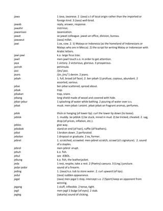 jawa 1 Java, Javanese. 2 (Java) s.t of local origin rather than the imported or
foreign kind. 3 (Java) well-bred.
jawab reply, answer, response.
jawahir instrinsic.
jawanisasi Javanization.
jawat se-jawat colleague. jawat-an office, division, bureau.
jawawut (Java) millet.
jawi 1.ox, cow. 2. 1) Malaya or Indonesia (as the homeland of Indonesians or
Malays who are in Mecca). 2) the script for writing Malay or Indonesian with
Arabic letters.
jawi-jawi k.o. large ficus tree.
jawil men-jawil touch s.o. in order to get attention.
jaya 1 victory. 2 victorious, glorious. 3 prosperous.
jazirah peninsula.
jazz /jes/ jazz.
jeans /jin, jins/ 1 denim. 2 jeans.
jebah 1. full, broad (of face). 2. ber-jebah 1) profuse, copious, abundant. 2
assorted, various.
jebai ber-jebai scattered, spread about.
jebak trap.
jebakan trap, snare.
jebang long shield made of wood and covered with hide.
jebar-jebur 1 splashing of water while bathing. 2 pouring of water over o.s.
jebat musk. men-jebat-i anoint. jebat-jebat-an fragrant aromas, perfumes.
jebik thick or hanging (of lower lip). curl the lower lip down (to tease).
jeblok 1. muddy. ke-jeblok 1) be stuck, mired in mud. 2) be tricked, cheated. 2. sag,
drop (of prices, inflation, etc.).
jeblos give way.
jebobok stand on end (of hair), ruffle (of feathers).
jebol 1 broken down. 2 perforated.
jebolan 1 dropout or graduate. 2 ex, former.
jebret 1. scratched, scrawled. men-jebret scratch, scrawl (o's signature). 2. sound
of a staples.
jebrol men-jebrol erupt.
jebuh k.o. fish.
jebul see JEBOL.
jebung k.o. fish, the leatherjacket.
jeda 1 rest, respite, take a rest. 2 (Poetry) caesura. 3 (Ling.) juncture.
jedar-jedor sound of a firearm.
jeding 1. (Java) k.o. tub to store water. 2. curl upward (of lips).
jedul (Java) sudden appearance.
jegal (Java) men-jegal 1 stop, intercept s.o. 2 (Sport) keep an opponent from
winning.
jegang 1 stuff, inflexible. 2 tense, tight.
jegil men-jegil 1 bulge (of eyes). 2 stab.
jegleg (Jakarta) sound of clicking.
 
