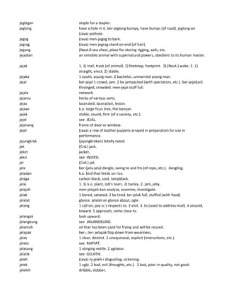 jeglegan staple for a stapler.
jeglong have a hole in it. ber-jeglong bumpy, have bumps (of road). jeglong-an
(Java) pothole.
jegog (Java) men-jegog to bark.
jegrag (Java) men-jegrag stand on end (of hair).
jegung (Naut.0 sea chest, place for storing rigging, sails, etc.
jejadian an invisible animal with supernatural powers, obedient to its human master.
jejak 1. 1) trail, track (of animal). 2) footstep, footprint. 3) (Naut.) wake. 2. 1)
straight, erect. 2) stable.
jejaka 1 youth, young man. 2 bachelor, unmarried young man.
jejal ber-jejal 1 crowd, jam. 2 be jampacked (with spectators, etc.). ber-jejal(an)
thronged, crowded. men-jejal stuff full.
jejala network.
jejamu herbs of various sorts.
jejas lacerated, laceration, lesion.
jejawi k.o. large ficus tree, the banyan.
jejek stable, sound, firm (of a society, etc.).
jejel see JEJAL.
jejenang frame of door or window.
jejer (Java) a row of leather puppets arrayed in preparation for use in
performance.
jejungkrak (jejungkrakan) totally razed.
jek (Crd.) jack.
jeket jacket.
jeksi see INJEKSI.
jel (Coll.) jail.
jela ber-(jela-jela) dangle, swing to and fro (of rope, etc.). dangling.
jeladan k.o. bird that feeds on rice.
jelaga carbon black, soot, lampblack.
jelai 1. 1) k.o. plant, Job's tears. 2) barley. 2. jam, jelly.
jelajah men-jelajah-kan analyze, examine, investigate.
jelak 1 bored, satiated. 2 be tired. ter-jelak full, stuffed (with food).
jelalat glance. jelalat-an glance about, ogle.
jelang 1 call on, pay o,'s respects to. 2 visit. 3. to (used to address mail). 4 around,
toward. 5 approach, come close to.
jelangak look upward.
jelangkung see JAILANGKUNG.
jelantah oil that has been used for frying and will be reused.
jelapak ber-, ter- jelapak flop down from weariness.
jelas 1 clear, distinct. 2 unequivocal, explicit (instructions, etc.).
jelata see RAKYAT.
jelatang 1 stinging nettle. 2 agitator.
jelatik see GELATIK.
jeleh (Java) nj-jeleh-i disgusting, sickening.
jelek 1 ugly. 2 bad, evil (thoughts, etc.). 3 bad, poor in quality, not good.
jeleleh dribble, slobber.
 