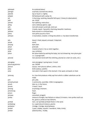 jelempah lie scattered about.
jelengar surprised, stunned into silence.
jelentik tap or touch s.t. lightly.
jelepak fall backward with a plop, lie.
jeli 1 charming, ravishing, beautiful 9of eyes). 2 sharp (in observation).
jelik see JELEK.
jelimet hair-splitting, meticulous.
jeling cast a sideways glance, ogle.
jelir men-jelir project, protrude, stick out.
jelita 1 lovely, sweet. 2 graceful, charming, beautiful. loveliness.
jelititan look around in a confused way.
jelma men-jelma assume a form.
jelmaan 1 incarnation, creation. 2 thing into which s.t. has been transformed.
jelu (Java) 1 irked, piqued, annoyed. 2 dejected.
jeluak vomit.
jeluang bark cloth.
jeluat protrude.
jelujur 1 baste (a hem). 2 tie or stitch together.
jeluk cup, container.
jelum ber-jelum bathe by wetting the body, but not showering. men-jelum give
s.o. a sponge bath.
jelumat men-jelumat mend with fine stitching. jelumat-an a darn (in socks, etc.).
jelungkap men-jelungkap 1 spring loose. 2 recoil.
jeluntung,jeluntur see CACAR.
jelunut viscous. men-jelunut adhere, cohere, stick.
jelus (Coll.) jealous, spiteful.
jelut men-jelut 1 feel upset in the stomach. 2 be upset, annoyed, or irked.
jelutung k.o. tree that produces milky sap from which a rubber substitute can be
made.
jem jam, jelly.
jemaah,jemaat 1 community, assembly. 2 (Rel.) congregation.
jemah later on, in the future.
jemala 1 head. 2 skull.
jemang se-jemang a moment.
jemantung heart.
jemari finger.
jemawa conceited, arrogant.
jemba measure of lenght, two fathoms or about 2.4 meters. men-jemba reach out
for, grab at. jemba-an two fathoms.
jembak men-, ter-(jembak-jembak) flutter in the wind.
jembalang k.o. supernatural creature, gnome.
jembatan 1 bridge. 2 bridge, bond between.
jembel 1 poor, shabby, squalid. 2 wanderer, hobo, tramp.
jember (Jakarta) dirty, muddy.
 