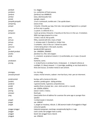 jembiah k.o. dagger.
jemblem k.o. confection of fried cassava.
jembrot /jembrut/ see JAMBRUD.
jembut (Java, Jakarta) pubic hair.
jemeki spangle, sequin.
jempalik,jempalit 1 turn a somesault, tumble over. 2 be upside down.
jemparing (Java) arrow.
jempol 1 thumb. 2 thumbs up, tops, first rate. men-jempol fingerprint s.o. jempol-
an first-rate in quality.
jemput 1 a pinch. 2 a little bit of s.t.
jemputan 1 pick up service, limousine. 2 laundry on the line or in the sun. 3 invitation.
4(M) marriage proposal to a man.
jemu 1 tired. 2 sick of, fed up with.
jemuas filthy, covered with dirt, mud, or food.
jemuju 1. caraway seed. 2. (Sunda) k.o. timber tree.
jemur 1 sunbathe. 2 dry in the sun. 3 dried rice plant.
jemuran 1 items being dried. 2 the wash, laundry.
jen. [jenderal] (Mil.) general.
jenabah,jenabat see JANABAH, JANABAT.
jenaha /jenahar/ k.o. fish, red snapper.
jenak 1. a moment. se-jenak an instant.2. 1) comfortable, at o.'s ease. 2) sound
asleep.
jenakawan humorist, comic.
jenang 1. 1) doorframe or window frame. 2) doorpost. 2. 1) (Sport) referee at
cockfight. 2) (Navy) steward. 3. 1) porridge, puddling, or any food which is
thick and viscous. 2) molten metal or wet cement.
jenangau k.o. rice bug.
jenasah,jenazah corpse, mortal remains, cadaver. men-kan bury, inter. pen-an interment.
jendal-jendul bumpy, with a bump on the skin.
jendela window. jendela-geser sliding window.
jenderal 1 general (rank). 2 general, comprehensive.
jendol swollen (from a bump). ber-, men- stick out (of s.t. round).
jendul see JENDAL-JENDUL.
jeneng (Java) 1 name. 2 status.
jenewer Dutch gin.
jeng (Java) polite form of address for a woman the same age or younger than
speaker.
jengah 1 embarrassed. 2 reluctant.
jengat see JANGAT.
jengek 1. jengek-an mockery, ridicule. 2. (M) woman trader of smuggled or illegal
consumer goods.
jenggar-jenggur (Jakarta) overgrown, overlarge, exceptionally big for o.'s age.
jengger cock's comb. ber-jengger have a comb.
jenggot beard. ber-jenggot have a beard.
jengguk see JENGUK.
 