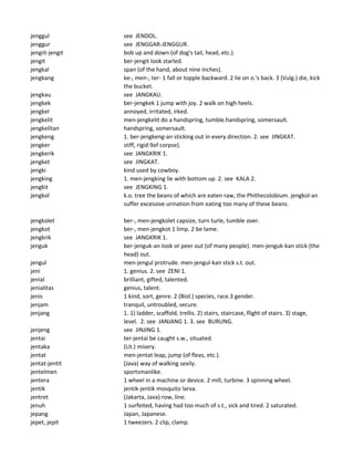 jenggul see JENDOL.
jenggur see JENGGAR-JENGGUR.
jengiit-jengit bob up and down (of dog's tail, head, etc.).
jengit ber-jengit look starled.
jengkal span (of the hand, about nine inches).
jengkang ke-, men-, ter- 1 fall or topple backward. 2 lie on o.'s back. 3 (Vulg.) die, kick
the bucket.
jengkau see JANGKAU.
jengkek ber-jengkek 1 jump with joy. 2 walk on high heels.
jengkel annoyed, irritated, irked.
jengkelit men-jengkelit do a handspring, tumble.handspring, somersault.
jengkelitan handspring, somersault.
jengkeng 1. ber-jengkeng-an sticking out in every direction. 2. see JINGKAT.
jengker stiff, rigid 9of corpse).
jengkerik see JANGKRIK 1.
jengket see JINGKAT.
jengki kind used by cowboy.
jengking 1. men-jengking lie with bottom up. 2. see KALA 2.
jengkit see JENGKING 1.
jengkol k.o. tree the beans of which are eaten raw, the Phithecolobium. jengkol-an
suffer excessive urination from eating too many of these beans.
jengkolet ber-, men-jengkolet capsize, turn turle, tumble over.
jengkot ber-, men-jengkot 1 limp. 2 be lame.
jengkrik see JANGKRIK 1.
jenguk ber-jenguk-an look or peer out (of many people). men-jenguk-kan stick (the
head) out.
jengul men-jengul protrude. men-jengul-kan stick s.t. out.
jeni 1. genius. 2. see ZENI 1.
jenial brilliant, gifted, talented.
jenialitas genius, talent.
jenis 1 kind, sort, genre. 2 (Biol.) species, race.3 gender.
jenjam tranquil, untroubled, secure.
jenjang 1. 1) ladder, scaffold, trellis. 2) stairs, staircase, flight of stairs. 3) stage,
level. 2. see JANJANG 1. 3. see BURUNG.
jenjeng see JINJING 1.
jentai ter-jentai be caught s.w., situated.
jentaka (Lit.) misery.
jentat men-jentat leap, jump (of fleas, etc.).
jentat-jentit (Java) way of walking sexily.
jentelmen sportsmanlike.
jentera 1 wheel in a machine or device. 2 mill, turbine. 3 spinning wheel.
jentik jentik-jentik mosquito larva.
jentret (Jakarta, Java) row, line.
jenuh 1 surfeited, having had too much of s.t., sick and tired. 2 saturated.
jepang Japan, Japanese.
jepet, jepit 1 tweezers. 2 clip, clamp.
 