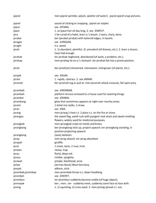 jeprat men-jeprat sprinkle, splash, splatter (of water). jeprat-jepret snap pictures.
jepret sound of clicking or snapping . jepret-an stapler.
jepun see JEPANG.
jeput 1. se-jeput hari all day long. 2. see JEMPUT.
jera 1 be cured of a habit, learn o.'s lesson. 2 wary, chary, leery.
jerabai ber-(jerabai-jerabai) with tattered edges, in tassels.
jeragan see JURAGAN.
jeragih k.o. weed.
jerah 1. 1) abundant, plentiful. 2) prevalent (of disease, etc.). 2. learn a lesson,
have had enough.
jerahak ter-jerahak neglected, abandoned (of work, a problem, etc.).
jerahap men-jerahap lie on o.'s stomach. ter-jerahak fall into a prone position.
jerait ber-jerait(an) interwined, interwoven, intergrown (of plants, etc.).
jerajak see JERJAK.
jeram 1. rapids, cataracs. 2. see JARAM.
jeramah ber-jeramah tug or pull at. men-jeramah attack viciously, fall upon prey.
jerambab see JEREMBAB.
jerambah platform terrace annexed to a house used for washing things.
jerambai see JERABAI.
jerambang glow that sometimes appears at night over marshy areas.
jerami 1 dried rice stalks. 2 straw.
jeran see JERA.
jerang men-jerang 1 heat s.t. 2 place s.t. on the fire or stove.
jerangau the sweet flag, awild rush with pungent root stock and sweet-smelling
flowers, widely used for medicinal purposes.
jerangkak men-jerangkak crawl on hands and knees.
jerangkang ber-jerangkang stick up, project upward. ter-jerangkang standing, in
position projecting upward.
jerangkong (Java) skeleton.
jerap men-jerap absorb. ter-jerap absorbed.
jerapah giraflfe.
jerat 1 snate, lasso. 2 ruse, trick.
jeratan noose, trap.
jerau florid, deep red.
jeraus nimble, sprightly.
jerawat pimple, blackhead, acne.
jerbar [Jerman Barat] West Germany.
jerejak adhere, stick.
jerembab,jerembap men-jerembab throw o.s. down headlong.
jerembet see JEREPET.
jerembun ter-jerembun suddenly become visible (of huge object).
jerempak ber-, men-, ter- suddenly meet, suddenly come face to face with.
jereng 1. 1) squinting. 2) cross-eyed. 2. men-jereng spread s.t. out.
 
