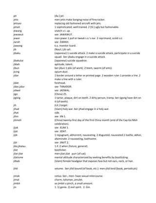 jet (Av.) jet.
jetis men-jetis make banging noise of firecracker.
jetisasi replacing old fashioned aircraft with jets.
jetset 1 sophisticated, well trained. 2 (Sl.) ugly but fashionable.
jewang snatch s.t. up.
jewawut see JAWAWUT.
jewer men-jewer 1 pull or tweak s.o.'s ear. 2 reprimand, scold s.o.
jiarah see ZIARAH.
jiawang k.o. monitor lizard.
jib (Naut.) jib sail.
jibaku (Japanese) 1 suicide attack. 2 make a suicide attack, participate in a suicide
squad. ber-jibaku engage in a suicide attack.
jibakutai (Japanese) suicide squadron.
jiblah aptitude, talent.
jibun ber-jibun 1 pile (of work). 2 teem, swarm (of ants).
jicing opium dust.
jidar 1 border around a letter or printed page. 2 wooden ruler.1 provide a line. 2
make a line with a ruler.
jidat forehead.
jidor,jidur see TANJIDOR.
jidwal see JADWAL.
jigo (China) 25.
jigong 1 tartar, plaque, dirt on teeth. 2 dirty person, tramp. ber-jigong have dirt on
it (of teeth).
jih (Lit.) target.
jihad (Islam) holy war. ber-jihad engage in a holy war.
jihat side.
jihin see JIN 1.
jiitmeh (China) twenty-first day of the first China month (end of the Cap Go Meh
celebration).
jijak see JEJAK 1.
jijat see JIDAT.
jijik 1 repugnant, abhorrent, nauseating. 2 disgusted, nauseated.1 loathe, abhor,
abominate. 2 nauseating, loathsome.
jijit see JINJIT 2.
jika,jikalau 1 if. 2 when (future, general).
jilat bootlicker.
jilat-jilat men-jilat-jilat purr (of cat).
jilatisme mental attitude characterized by seeking benefits by bootlicking.
jilbab (Islam) female headgear that exposes fase but not ears, neck, or hair.
jilid volume. ber-jilid bound (of book, etc.). men-jilid bind (book, periodicals)
jimak coitus. ber-, men- have sexual intercourse.
jimat charm, talisman, amulet.
jimbit se-jimbit a pinch, a small amount.
jin 1. 1) genie. 2) evil spirit. 2. Gin.
 
