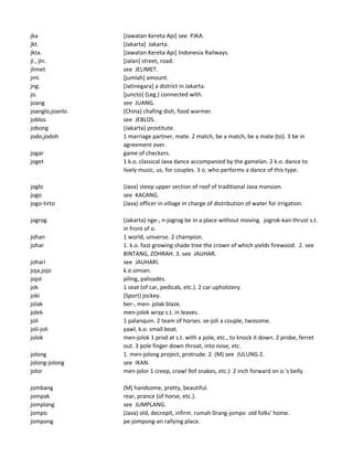 jka [Jawatan Kereta Api] see PJKA.
jkt. [Jakarta] Jakarta.
jkta. [Jawatan Kereta Api] Indonesia Railways.
jl., jln. [Jalan] street, road.
jlimet see JELIMET.
jml. [jumlah] amount.
jng. [Jatinegara] a district in Jakarta.
jo. [juncto] (Leg.) connected with.
joang see JUANG.
joanglo,joanlo (China) chafing dish, food warmer.
joblos see JEBLOS.
jobong (Jakarta) prostitute.
jodo,jodoh 1 marriage partner, mate. 2 match, be a match, be a mate (to). 3 be in
agreement over.
jogar game of checkers.
joget 1 k.o. classical Java dance accompanied by the gamelan. 2 k.o. dance to
lively music, us. for couples. 3 o. who performs a dance of this type.
joglo (Java) steep upper section of roof of traditional Java mansion.
jogo see KACANG.
jogo-tirto (Java) officer in village in charge of distribution of water for irrigation.
jogrog (Jakarta) nge-, n-jogrog be in a place without moving. jogrok-kan thrust s.t.
in front of o.
johan 1 world, universe. 2 champion.
johar 1. k.o. fast-growing shade tree the crown of which yields firewood. 2. see
BINTANG, ZOHRAH. 3. see JAUHAR.
johari see JAUHARI.
joja,jojo k.o simian.
jojol piling, palisades.
jok 1 seat (of car, pedicab, etc.). 2 car upholstery.
joki (Sport) jockey.
jolak ber-, men- jolak blaze.
jolek men-jolek wrap s.t. in leaves.
joli 1 palanquin. 2 team of horses. se-joli a couple, twosome.
joli-joli yawl, k.o. small boat.
jolok men-jolok 1 prod at s.t. with a pole, etc., to knock it down. 2 probe, ferret
out. 3 pole finger down throat, into nose, etc.
jolong 1. men-jolong project, protrude. 2. (M) see JULUNG 2.
jolong-jolong see IKAN.
jolor men-jolor 1 creep, crawl 9of snakes, etc.) 2 inch forward on o.'s belly.
jombang (M) handsome, pretty, beautiful.
jompak rear, prance (of horse, etc.).
jomplang see JUMPLANG.
jompo (Java) old, decrepit, infirm. rumah 0rang-jompo old folks' home.
jompong pe-jompong-an rallying place.
 