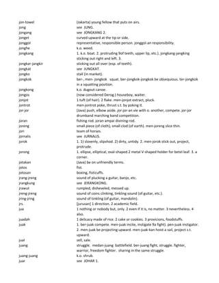jon-towel (Jakarta) young fellow that puts on airs.
jong see JUNG.
jongang see JONGKANG 2.
jonget curved upward at the tip or side.
jonggol representative, responsible person. jonggol-an responsibility.
jonghe k.o. weed.
jongkang 1. k.o. boat. 2. protruding 9of teeth, upper lip, etc.). jongkang-jangking
sticking out right and left. 3.
jongkar-jangkir sticking out all over (esp. of teeth).
jongkat see JUNGKAT.
jongko stall (in market).
jongkok ber-, men- jongkok squat. ber-jongkok-jongkok be obsequious. ter-jongkok
in a squatting position.
jongkong k.o. dugout canoe.
jongos (now considered Derog.) houseboy, waiter.
jonjot 1 tuft (of hair). 2 flake. men-jonjot extract, pluck.
jontrot men-jontrot poke, thrust s.t. by poking it.
jor-jor (Java) push, elbow aside. jor-jor-an vie with o. another, compete. jor-jor
drumband marching band competition.
joran fishing rod. joran ampai divining rod.
joreng small piece (of cloth), small clod (of earth). men-joreng slice thin.
jori team of horses.
jornalis see JURNALIS.
jorok 1. 1) slovenly, slipshod. 2) dirty, untidy. 2. men-jorok stick out, project,
protrude.
jorong 1. ellipse, elliptical, oval-shaped.2 metal V-shaped holder for betel leaf. 3. a
corner.
jotakan (Java) be on unfriendly terms.
jotos fist.
jotosan boxing, fisticuffs.
jrang-jreng sound of plucking a guitar, banjo, etc.
jrangkung see JERANGKONG.
jrawut rumpled, disheveled, messed up.
jreng-jreng sound of coins clinking, tinkling sound (of guitar, etc.).
jring-jring sound of tinkling (of guitar, mandolin).
jrs. [jurusan] 1 direction. 2 academic field.
jua 1 nothing or nobody but, only. 2 even if it is, no matter. 3 nevertheless. 4
also.
juadah 1 delicacy made of rice. 2 cake or cookies. 3 provicions, foodstuffs.
juak 1. ber-juak compete. men-juak incite, instigate 9a fight). pen-juak instigator.
2. men-juak be projecting upward. men-juak-kan hoist a sail, project s.t.
upward.
jual sell, sale.
juang struggle. medan-juang battlefield. ber-juang fight, struggle. fighter,
warrior, freedom fighter. sharing in the same struggle.
juang-juang k.o. shrub.
juar see JOHAR 1.
 