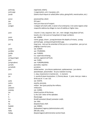 juntrung organized, orderly.
juntrungn 1 organization, unit. 2 purpose, aim.
junub (Islam) ritual impure or soiled (after coitus, giving birth, menstruation, etc.)
junun possessed by a devil.
jup (Sl.) yep !
jura men-jura how out of respect.
juragan 1 skipper (of small craft). 2 owner of an enterprise. 3 (in some regions only)
respectful address by villager to man of nobility or higher class.
jurai 1 bunch. 2 row, sequence. ber-, ter-, men- dangle, hang down (of hair,
tassels, etc.). ber-jurai-an hang down (in large numbers).
juran see JORAN.
jurang ravine, gorge, chasm. jurang-kenistaan the depths of misery. jurang-
pemisah gap. jurang-juriat generation gap.
juri (Leg.) jury. men-juri be amember of the jury in a competition. pen-juri-an
judging a case by a jury.
juriat see ZURIAT.
juridiksi see YYURIDIKSI.
juridis see YURIDIS.
jurik k.o. supernatural being.
juring,juringan section, segment (of fruit).
juris see YURIS.
jurisprudensi see YURISPRUDENSI.
jurnalis journalist, reporter.
jurnalistik jurnalism.
juru skilled worker. juru-bicara spokesman, spokeswoman. juru-damai
peacekeeper, peacemaker. ke-juru-rawatan nursing.
jurus 1. step, movements in martial arts. 2. moment.
jus 1. sound of steam locomotive. 2. (Tennis) deuce. 3. juice. men-jus make a
drink out of. 4. see JUZ.
justa see DUSTA.
justru exactly, precisely.
juta million. ber-(juta-juta) by the millions.
jutawan millionaire.
juwang see JUANG.
juz (Islam) section of the Koran.
k k, the 11th letter of the alphabet.
k. [kaca] page.
k.s. [kredit semester) (Acad.) semester credit.
ka see KAH.
ka. [kepala] head, chief.
kaabah see KABAH.
kab. [kabupaten] regency (administrative unit].
kaba (M) tale, story.
kabag [kepala bagian] administrative section head.
 